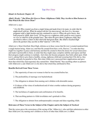 Top | Prev | Next

Kitaab At-Tawheed, Chapter: 48

Allah's Words: " But When He Gives to Them A Righteous Child, They Ascribe to Him Partners in
That Which He Has Given Them"

Allah (swt ), says:

      " It is He Who created you from a single being and made from it its mate, in order that he
      might dwell with her. When he united with her [in intercourse], she bore [i.e. becomes
      pregnant with] a light burden and she continued to carry it. When she grew heavy, they
      both prayed to Allah, their Lord: "If You give us a righteous child, good in every respect,
      we vow we shall be of the grateful ones." But when He gave them a righteous child, they
      ascribed to others a share in that which He had given them: But Allah is Exalted High
      above the partners they ascribe to Him" (Qur'an 7:189-190 )

Allah (swt ), Most Glorified, Most High, informs us in these verses that He (swt ) created mankind from
a single human being, Adam (as ) and that He created from him a wife, Hawwa`,1 in order that they
might live together in peace and harmony and that He created in them the desire for sexual intercourse
and made it permissible to them, in order that they might enjoy complete stability and repose and that
their progeny might continue to multiply. And when she became pregnant, they both called upon Allah
(swt ), asking Him to give them a healthy, strong, righteous child and swearing that if He did so, they
would be eternally be grateful to Him. But when Allah (swt ) answered their supplications and gave
them that which they had requested, they named him `Abdul Harith,2 thus ascribing others as partners
with Allah (swt ); and Allah (swt ) is far above that which they attributed to Him.

Benefits Derived From These Verses

      1. The superiority of man over woman in that he was created before her.

      2. The preferability of marriage over bachelorhood.

      3. The obligation to abstain from naming one's children with detestable names.

      4. Evidence of the virtue of motherhood and of what a mother endures during pregnancy
      and childbirth.

      5. The lawfulness of supplication and confirmation of its benefits.

      6. That ascribing partners to Allah invalidates one's gratitude to Him.

      7. The obligation to abstain from anthropomorphic concepts and ideas regarding Allah.

Relevance of These Verses to the Subject of the Chapter and to the Subject of Tawheed

That the verses prove the correctness of the saying of Ibn `Abbas (ra ), who said that submission to other
than Allah (swt ) by naming one's children as slaves of other than Allah (swt ) is Shirk.
 