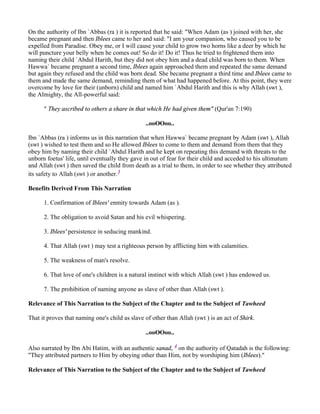 On the authority of Ibn `Abbas (ra ) it is reported that he said: "When Adam (as ) joined with her, she
became pregnant and then Iblees came to her and said: "I am your companion, who caused you to be
expelled from Paradise. Obey me, or I will cause your child to grow two horns like a deer by which he
will puncture your belly when he comes out! So do it! Do it! Thus he tried to frightened them into
naming their child `Abdul Harith, but they did not obey him and a dead child was born to them. When
Hawwa` became pregnant a second time, Iblees again approached them and repeated the same demand
but again they refused and the child was born dead. She became pregnant a third time and Iblees came to
them and made the same demand, reminding them of what had happened before. At this point, they were
overcome by love for their (unborn) child and named him `Abdul Harith and this is why Allah (swt ),
the Almighty, the All-powerful said:

      " They ascribed to others a share in that which He had given them" (Qur'an 7:190)

                                                ..ooOOoo..

Ibn `Abbas (ra ) informs us in this narration that when Hawwa` became pregnant by Adam (swt ), Allah
(swt ) wished to test them and so He allowed Iblees to come to them and demand from them that they
obey him by naming their child `Abdul Harith and he kept on repeating this demand with threats to the
unborn foetus' life, until eventually they gave in out of fear for their child and acceded to his ultimatum
and Allah (swt ) then saved the child from death as a trial to them, in order to see whether they attributed
its safety to Allah (swt ) or another.3

Benefits Derived From This Narration

      1. Confirmation of Iblees' enmity towards Adam (as ).

      2. The obligation to avoid Satan and his evil whispering.

      3. Iblees' persistence in seducing mankind.

      4. That Allah (swt ) may test a righteous person by afflicting him with calamities.

      5. The weakness of man's resolve.

      6. That love of one's children is a natural instinct with which Allah (swt ) has endowed us.

      7. The prohibition of naming anyone as slave of other than Allah (swt ).

Relevance of This Narration to the Subject of the Chapter and to the Subject of Tawheed

That it proves that naming one's child as slave of other than Allah (swt ) is an act of Shirk.

                                                ..ooOOoo..

Also narrated by Ibn Abi Hatim, with an authentic sanad, 4 on the authority of Qatadah is the following:
"They attributed partners to Him by obeying other than Him, not by worshiping him (Iblees)."

Relevance of This Narration to the Subject of the Chapter and to the Subject of Tawheed
 