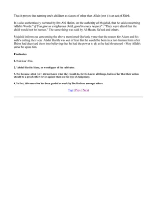 That it proves that naming one's children as slaves of other than Allah (swt ) is an act of Shirk.

It is also authentically narrated by Ibn Abi Hatim, on the authority of Mujahid, that he said concerning
Allah's Words:" If You give us a righteous child, good in every respect" : "They were afraid that the
child would not be human." The same thing was said by Al-Hasan, Sa'eed and others.

Mujahid informs us concerning the above mentioned Qur'anic verse that the reason for Adam and his
wife's calling their son `Abdul Harith was out of fear that he would be born in a non-human form after
Iblees had deceived them into believing that he had the power to do as he had threatened - May Allah's
curse be upon him.

Footnotes

1. Hawwaa`: Eve.

2. 'Abdul Harith: Slave, or worshipper of the cultivator.

3. Not because Allah (swt) did not know what they would do, for He knows all things, but in order that their action
should be a proof either for or against them on the Day of Judgement.

4. In fact, this narration has been graded as weak by Ibn Katheer amongst others.

                                                  Top | Prev | Next
 