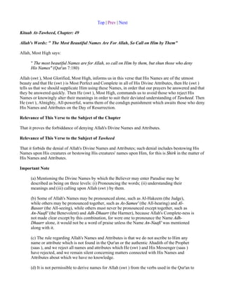 Top | Prev | Next

Kitaab At-Tawheed, Chapter: 49

Allah's Words: " The Most Beautiful Names Are For Allah, So Call on Him by Them"

Allah, Most High says:

      " The most beautiful Names are for Allah, so call on Him by them, but shun those who deny
      His Names" (Qur'an 7:180)

Allah (swt ), Most Glorified, Most High, informs us in this verse that His Names are of the utmost
beauty and that He (swt ) is Most Perfect and Complete in all of His Divine Attributes, then He (swt )
tells us that we should supplicate Him using these Names, in order that our prayers be answered and that
they be answered quickly. Then He (swt ), Most High, commands us to avoid those who reject His
Names or knowingly alter their meanings in order to suit their deviated understanding of Tawheed. Then
He (swt ), Almighty, All-powerful, warns them of the condign punishment which awaits those who deny
His Names and Attributes on the Day of Resurrection.

Relevance of This Verse to the Subject of the Chapter

That it proves the forbiddance of denying Allah's Divine Names and Attributes.

Relevance of This Verse to the Subject of Tawheed

That it forbids the denial of Allah's Divine Names and Attributes; such denial includes bestowing His
Names upon His creatures or bestowing His creatures' names upon Him, for this is Shirk in the matter of
His Names and Attributes.

Important Note

      (a) Mentioning the Divine Names by which the Believer may enter Paradise may be
      described as being on three levels: (i) Pronouncing the words; (ii) understanding their
      meanings and (iii) calling upon Allah (swt ) by them.

      (b) Some of Allah's Names may be pronounced alone, such as Al-Hakeem (the Judge),
      while others may be pronounced together, such as As-Samee' (the All-hearing) and Al-
      Baseer (the All-seeing), while others must never be pronounced except together, such as
      An-Naafi' (the Benevolent) and Adh-Dhaarr (the Harmer), because Allah's Complete-ness is
      not made clear except by this combination, for were one to pronounce the Name Adh-
      Dhaarr alone, it would not be a word of praise unless the Name An-Naafi' was mentioned
      along with it.

      (c) The rule regarding Allah's Names and Attributes is that we do not ascribe to Him any
      name or attribute which is not found in the Qur'an or the authentic Ahadith of the Prophet
      (saas ), and we reject all names and attributes which He (swt ) and His Messenger (saas )
      have rejected, and we remain silent concerning matters connected with His Names and
      Attributes about which we have no knowledge.

      (d) It is not permissible to derive names for Allah (swt ) from the verbs used in the Qur'an to
 