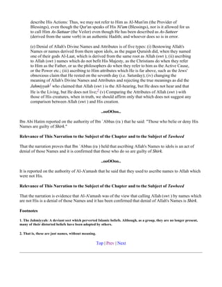 describe His Actions: Thus, we may not refer to Him as Al-Mun'im (the Provider of
       Blessings), even though the Qur'an speaks of His Ni'am (Blessings), nor is it allowed for us
       to call Him As-Sattaar (the Veiler) even though He has been described as As-Satteer
       (derived from the same verb) in an authentic Hadith; and whoever does so is in error.

       (e) Denial of Allah's Divine Names and Attributes is of five types: (i) Bestowing Allah's
       Names or names derived from them upon idols, as the pagan Quraish did, when they named
       one of their gods Al-Laat, which is derived from the same root as Allah (swt ); (ii) ascribing
       to Allah (swt ) names which do not befit His Majesty, as the Christians do when they refer
       to Him as the Father, or as the philosophers do when they refer to him as the Active Cause,
       or the Power etc.; (iii) ascribing to Him attributes which He is far above, such as the Jews'
       obnoxious claim that He rested on the seventh day (i.e. Saturday); (iv) changing the
       meaning of Allah's Divine Names and Attributes and rejecting the true meanings as did the
       Jahmiyyah1 who claimed that Allah (swt ) is the All-hearing, but He does not hear and that
       He is the Living, but He does not live;2 (v) Comparing the Attributes of Allah (swt ) with
       those of His creatures, when in truth, we should affirm only that which does not suggest any
       comparison between Allah (swt ) and His creation.

                                                       ..ooOOoo..

Ibn Abi Hatim reported on the authority of Ibn `Abbas (ra ) that he said: "Those who belie or deny His
Names are guilty of Shirk."

Relevance of This Narration to the Subject of the Chapter and to the Subject of Tawheed

That the narration proves that Ibn `Abbas (ra ) held that ascribing Allah's Names to idols is an act of
denial of those Names and it is confirmed that those who do so are guilty of Shirk.

                                                       ..ooOOoo..

It is reported on the authority of Al-A'amash that he said that they used to ascribe names to Allah which
were not His.

Relevance of This Narration to the Subject of the Chapter and to the Subject of Tawheed

That the narration is evidence that Al-A'amash was of the view that calling Allah (swt ) by names which
are not His is a denial of those Names and it has been confirmed that denial of Allah's Names is Shirk.

Footnotes

1. The Jahmiyyah: A deviant sect which perverted Islamic beliefs. Although, as a group, they are no longer present,
many of their distorted beliefs have been adopted by others.

2. That is, these are just names, without meaning.

                                                     Top | Prev | Next
 