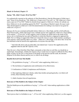 Top | Prev | Next

Kitaab At-Tawheed, Chapter: 51

Saying: "Oh, Allah! Forgive Me if You Will."

It is authentically reported on the authority of Abu Hurairah(swt ) that the Messenger of Allah (saas )
said: "None of you should say: "Oh, Allah (swt ), Forgive me if You will," or: "Oh, Allah (swt ), Have
mercy upon me if You Will." Rather he should always appeal to Allah (swt ) firmly, for nobody can
force Allah (swt ) to do something against His Will."1 According to Muslim's report, He (saas ) said:
"One should appeal to Allah (swt ) with firm determination for nothing is too much or too great for
Allah (swt ) to give it."

Because all of us are wretched and humble before Allah (swt ), Most High, and He is Self-sufficient,
Most Praiseworthy, Allah's Messenger (saas ) forbade anyone who supplicates Allah (swt ) from adding
to his request: "...if You will," as this suggests a lack of interest on Allah's part in the needs of His
slaves, nor is it befitting the true spirit of humility in which the Muslim is supposed to approach his
Rabb. Nor is it fitting to suggest that Allah (swt ) treats His slaves in such a fickle manner, acceding to
some requests, while rejecting others on a whim – Allah (swt ), Most High, is far above that. In fact He
has informed us that he answers the supplication of everyone who asks Him:

      " And when My slaves ask you about Me, I am indeed near: I answer the supplication of the
      suppliant when he asks Me" (Qur'an 2:185).

Then He (swt ), Most Glorified, Most High, commands us that when we ask Him, we should do so
imploringly, beseechingly, whether the request is big or small since no request is difficult for Him, Most
High, to grant, for He (swt ) is the Owner of all things in the heavens and the earth, the absolute
Disposer of all affairs therein and He (swt ) is Able to do all things.

Benefits Derived From This Hadith

      1. The prohibition of saying: "...if You will," when supplicating Allah (swt ).

      2. The lawfulness of supplication and confirmation of its effectiveness.

      3. Confirmation of Allah's Completeness and Perfection.

      4. That imploring Allah (swt ) firmly, rather than timidly and apologetically, is to think well
      of Him, Most Glorified, Most High.

      5. Allah's freedom from all imperfection.

Relevance of This Hadith to the Subject of the Chapter

That the Hadith proves the prohibition of saying: "...if You will," when making supplication to Allah
(swt ).

Relevance of This Hadith to the Subject of Tawheed

That it proves that it is forbidden to say: "...if You will," when supplicating Allah (swt ), as this suggests
 