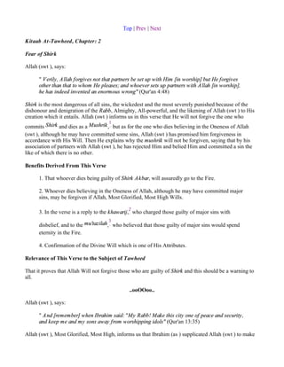 Top | Prev | Next

Kitaab At-Tawheed, Chapter: 2

Fear of Shirk

Allah (swt ), says:

      " V erily, A llah forgives not that partners be set up with Him [in worship] but He forgives
      other than that to whom He pleases; and whoever sets up partners with A llah [in worship],
      he has indeed invented an enormous wrong" (Qur'an 4:48)

Shirk is the most dangerous of all sins, the wickedest and the most severely punished because of the
dishonour and denigration of the Rabb, Almighty, All-powerful, and the likening of Allah (swt ) to His
creation which it entails. Allah (swt ) informs us in this verse that He will not forgive the one who
                                        1
commits Shirk and dies as a Mushrik , but as for the one who dies believing in the Oneness of Allah
(swt ), although he may have committed some sins, Allah (swt ) has promised him forgiveness in
accordance with His Will. Then He explains why the mushrik will not be forgiven, saying that by his
association of partners with Allah (swt ), he has rejected Him and belied Him and committed a sin the
like of which there is no other.

Benefits Derived From This Verse

      1. That whoever dies being guilty of Shirk A kbar, will assuredly go to the Fire.

      2. Whoever dies believing in the Oneness of Allah, although he may have committed major
      sins, may be forgiven if Allah, Most Glorified, Most High Wills.

                                               2
      3. In the verse is a reply to the khawarij, who charged those guilty of major sins with
                                      3
      disbelief, and to the mu'tazilah, who believed that those guilty of major sins would spend
      eternity in the Fire.

      4. Confirmation of the Divine Will which is one of His Attributes.

Relevance of This Verse to the Subject of Tawheed

That it proves that Allah Will not forgive those who are guilty of Shirk and this should be a warning to
all.

                                               ..ooOOoo..

Allah (swt ), says:

      " A nd [remember] when Ibrahim said: "My Rabb! Make this city one of peace and security,
      and keep me and my sons away from worshipping idols" (Qur'an 13:35)

Allah (swt ), Most Glorified, Most High, informs us that Ibrahim (as ) supplicated Allah (swt ) to make
 