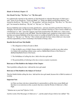 Top | Prev | Next

Kitaab At-Tawheed, Chapter: 52

One Should Not Say: "My Slave," or: "My Slave-girl)

It is authentically reported on the authority of Abu Hurairah (ra ) that the Messenger of Allah (saas )
said: "None of you should say: "Feed your Rabb," or: "Help your Rabb in performing ablution," but
instead he should say: "My master," or: "My guardian," and none should say: "My slave," or: "My slave-
girl," but instead he should say: "My lad," or: "My lass," or: "My boy." 1

Because Rabbship and worship necessitate glorification - and none should be glorified but Allah (swt ),
Almighty All-powerful - the Messenger of Allah (saas ) forbade referring to a slave-owner as Rabb or to
a bonded slave as `abd, 2 since this suggests some kind of partnership with Allah (swt ), when in fact,
we are all His slaves and He is the only Rabb. Then the Prophet (saas ) guided us to that which is better
and does not connote Rabbship of the slave-owner or worship on behalf of the slave, which is to say:
"My lad," or: "My lass," or: "My boy." This is better and safer for those whom Allah (swt ) has tested
with the responsibility of slave-ownership or the burden of being a slave.

Benefits Derived From This Hadith

      1. The obligation to block all roads to Shirk.

      2. That Ar-Rabb is one of Allah's Names which it is forbidden to ascribe to any other unless
      it is linked with something without sense, such as: Rabbul Bait (Owner of the House) or
      Rabbud-Daabbah (Owner of the beast).

      3. The forbiddance of calling the slave `abd or the slave-girl amah.

      4. The permissibility of referring to the slave-owner as master or protector.

Relevance of This Hadith to the Subject of the Chapter

That it prohibits calling the slave `abd and the slave-girl amah.

Relevance of This Hadith to the Subject of Tawheed

That the Hadith forbids calling the slave `abd and the slave-girl amah, because this is Shirk in matters of
worship.

Important Note

      (a) There are those who have claimed that it is permissible to call the slave-owner Rabb and
      that there is no restriction on this; as proof, they have cited the Words of Allah (swt ), Most
      High:

" Mention me to your lord" (Qur'an 12:42)

And the words of the Messenger of Allah (swt ): "...and the amah will give birth to her rabbah." The
 
