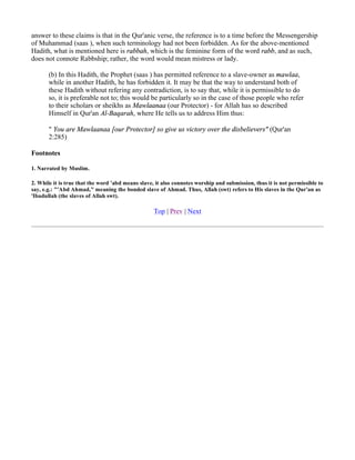 answer to these claims is that in the Qur'anic verse, the reference is to a time before the Messengership
of Muhammad (saas ), when such terminology had not been forbidden. As for the above-mentioned
Hadith, what is mentioned here is rabbah, which is the feminine form of the word rabb, and as such,
does not connote Rabbship; rather, the word would mean mistress or lady.

       (b) In this Hadith, the Prophet (saas ) has permitted reference to a slave-owner as mawlaa,
       while in another Hadith, he has forbidden it. It may be that the way to understand both of
       these Hadith without refering any contradiction, is to say that, while it is permissible to do
       so, it is preferable not to; this would be particularly so in the case of those people who refer
       to their scholars or sheikhs as Mawlaanaa (our Protector) - for Allah has so described
       Himself in Qur'an Al-Baqarah, where He tells us to address Him thus:

       " You are Mawlaanaa [our Protector] so give us victory over the disbelievers" (Qur'an
       2:285)

Footnotes

1. Narrated by Muslim.

2. While it is true that the word 'abd means slave, it also connotes worship and submission, thus it is not permissible to
say, e.g.: "'Abd Ahmad," meaning the bonded slave of Ahmad. Thus, Allah (swt) refers to His slaves in the Qur'an as
'Ibadullah (the slaves of Allah swt).

                                                   Top | Prev | Next
 