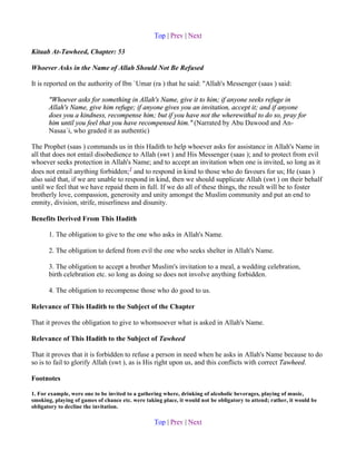 Top | Prev | Next

Kitaab At-Tawheed, Chapter: 53

Whoever Asks in the Name of Allah Should Not Be Refused

It is reported on the authority of Ibn `Umar (ra ) that he said: "Allah's Messenger (saas ) said:

       "Whoever asks for something in Allah's Name, give it to him; if anyone seeks refuge in
       Allah's Name, give him refuge; if anyone gives you an invitation, accept it; and if anyone
       does you a kindness, recompense him; but if you have not the wherewithal to do so, pray for
       him until you feel that you have recompensed him." (Narrated by Abu Dawood and An-
       Nasaa`i, who graded it as authentic)

The Prophet (saas ) commands us in this Hadith to help whoever asks for assistance in Allah's Name in
all that does not entail disobedience to Allah (swt ) and His Messenger (saas ); and to protect from evil
whoever seeks protection in Allah's Name; and to accept an invitation when one is invited, so long as it
does not entail anything forbidden;1 and to respond in kind to those who do favours for us; He (saas )
also said that, if we are unable to respond in kind, then we should supplicate Allah (swt ) on their behalf
until we feel that we have repaid them in full. If we do all of these things, the result will be to foster
brotherly love, compassion, generosity and unity amongst the Muslim community and put an end to
enmity, division, strife, miserliness and disunity.

Benefits Derived From This Hadith

       1. The obligation to give to the one who asks in Allah's Name.

       2. The obligation to defend from evil the one who seeks shelter in Allah's Name.

       3. The obligation to accept a brother Muslim's invitation to a meal, a wedding celebration,
       birth celebration etc. so long as doing so does not involve anything forbidden.

       4. The obligation to recompense those who do good to us.

Relevance of This Hadith to the Subject of the Chapter

That it proves the obligation to give to whomsoever what is asked in Allah's Name.

Relevance of This Hadith to the Subject of Tawheed

That it proves that it is forbidden to refuse a person in need when he asks in Allah's Name because to do
so is to fail to glorify Allah (swt ), as is His right upon us, and this conflicts with correct Tawheed.

Footnotes

1. For example, were one to be invited to a gathering where, drinking of alcoholic beverages, playing of music,
smoking, playing of games of chance etc. were taking place, it would not be obligatory to attend; rather, it would be
obligatory to decline the invitation.

                                                  Top | Prev | Next
 