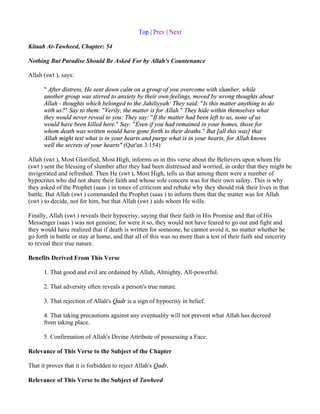 Top | Prev | Next

Kitaab At-Tawheed, Chapter: 54

Nothing But Paradise Should Be Asked For by Allah's Countenance

Allah (swt ), says:

      " After distress, He sent down calm on a group of you overcome with slumber, while
      another group was stirred to anxiety by their own feelings, moved by wrong thoughts about
      Allah - thoughts which belonged to the Jahiliyyah: They said: "Is this matter anything to do
      with us?" Say to them: "Verily, the matter is for Allah." They hide within themselves what
      they would never reveal to you: They say: "If the matter had been left to us, none of us
      would have been killed here." Say: "Even if you had remained in your homes, those for
      whom death was written would have gone forth to their deaths." But [all this was] that
      Allah might test what is in your hearts and purge what is in your hearts, for Allah knows
      well the secrets of your hearts" (Qur'an 3:154)

Allah (swt ), Most Glorified, Most High, informs us in this verse about the Believers upon whom He
(swt ) sent the blessing of slumber after they had been distressed and worried, in order that they might be
invigorated and refreshed. Then He (swt ), Most High, tells us that among them were a number of
hypocrites who did not share their faith and whose sole concern was for their own safety. This is why
they asked of the Prophet (saas ) in tones of criticism and rebuke why they should risk their lives in that
battle. But Allah (swt ) commanded the Prophet (saas ) to inform them that the matter was for Allah
(swt ) to decide, not for him, but that Allah (swt ) aids whom He wills.

Finally, Allah (swt ) reveals their hypocrisy, saying that their faith in His Promise and that of His
Messenger (saas ) was not genuine, for were it so, they would not have feared to go out and fight and
they would have realized that if death is written for someone, he cannot avoid it, no matter whether he
go forth in battle or stay at home, and that all of this was no more than a test of their faith and sincerity
to reveal their true nature.

Benefits Derived From This Verse

      1. That good and evil are ordained by Allah, Almighty, All-powerful.

      2. That adversity often reveals a person's true nature.

      3. That rejection of Allah's Qadr is a sign of hypocrisy in belief.

      4. That taking precautions against any eventuality will not prevent what Allah has decreed
      from taking place.

      5. Confirmation of Allah's Divine Attribute of possessing a Face.

Relevance of This Verse to the Subject of the Chapter

That it proves that it is forbidden to reject Allah's Qadr.

Relevance of This Verse to the Subject of Tawheed
 