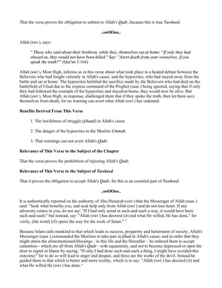 That the verse proves the obligation to submit to Allah's Qadr, because this is true Tawheed.

                                                ..ooOOoo..

Allah (swt ), says:

      " Those who said about their brethren, while they, themselves sat at home: "If only they had
      obeyed us, they would not have been killed." Say: "Avert death from your ownselves, if you
      speak the truth!"" (Qur'an 3:168)

Allah (swt ), Most High, informs us in this verse about what took place in a heated debate between the
Believers who had fought valiantly in Allah's cause, and the hypocrites, who had stayed away from the
battle and sat at home: The hypocrites belittled the sacrifice made by the Believers who had died on the
battlefield of Uhud due to the express command of the Prophet (saas ) being ignored, saying that if only
they had followed the example of the hypocrites and stayed at home, they would now be alive. But
Allah (swt ), Most High, in response, challenged them that if they spoke the truth, then let them save
themselves from death, for no warning can avert what Allah (swt ) has ordained.

Benefits Derived From This Verse

      1. The lawfulness of struggle (jihaad) in Allah's cause.

      2. The danger of the hypocrites to the Muslim Ummah.

      3. That warnings can not avert Allah's Qadr.

Relevance of This Verse to the Subject of the Chapter

That the verse proves the prohibition of rejecting Allah's Qadr.

Relevance of This Verse to the Subject of Tawheed

That it proves the obligation to accept Allah's Qadr, for this is an essential part of Tawheed.

                                                ..ooOOoo..

It is authentically reported on the authority of Abu Hurairah (swt ) that the Messenger of Allah (saas )
said: "Seek what benefits you, and seek help only from Allah (swt ) and do not lose heart. If any
adversity comes to you, do not say: "If I had only acted in such-and-such a way, it would have been
such-and-such;" but instead, say: "Allah (swt ) has decreed (it) and what He willed, He has done," for
verily, (the word) (if) opens the way for the work of Satan." 1

Because Islam calls mankind to that which leads to success, prosperity and betterment of society, Allah's
Messenger (saas ) commanded the Muslims to take part in jihad in Allah's cause; and in order that they
might attain the aforementioned blessings - in this life and the Hereafter – he ordered them to accept
calamities - which are all from Allah's Qadr - with equanimity, and not to become depressed or open the
door to regret or blame by saying: "If only I had done such-and-such a thing, I might have avoided this
outcome;" for to do so will lead to anger and despair, and these are the works of the devil. Instead he
guided them to that which is better and more worthy, which is to say: "Allah (swt ) has decreed (it) and
what He willed He (swt ) has done."
 