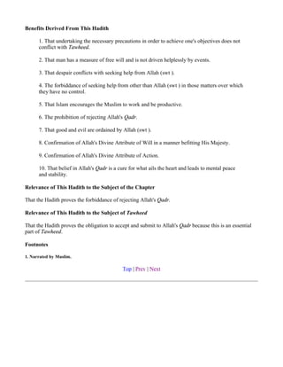 Benefits Derived From This Hadith

      1. That undertaking the necessary precautions in order to achieve one's objectives does not
      conflict with Tawheed.

      2. That man has a measure of free will and is not driven helplessly by events.

      3. That despair conflicts with seeking help from Allah (swt ).

      4. The forbiddance of seeking help from other than Allah (swt ) in those matters over which
      they have no control.

      5. That Islam encourages the Muslim to work and be productive.

      6. The prohibition of rejecting Allah's Qadr.

      7. That good and evil are ordained by Allah (swt ).

      8. Confirmation of Allah's Divine Attribute of Will in a manner befitting His Majesty.

      9. Confirmation of Allah's Divine Attribute of Action.

      10. That belief in Allah's Qadr is a cure for what ails the heart and leads to mental peace
      and stability.

Relevance of This Hadith to the Subject of the Chapter

That the Hadith proves the forbiddance of rejecting Allah's Qadr.

Relevance of This Hadith to the Subject of Tawheed

That the Hadith proves the obligation to accept and submit to Allah's Qadr because this is an essential
part of Tawheed.

Footnotes

1. Narrated by Muslim.

                                            Top | Prev | Next
 