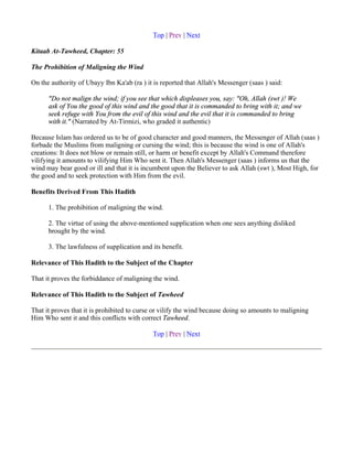 Top | Prev | Next

Kitaab At-Tawheed, Chapter: 55

The Prohibition of Maligning the Wind

On the authority of Ubayy Ibn Ka'ab (ra ) it is reported that Allah's Messenger (saas ) said:

      "Do not malign the wind; if you see that which displeases you, say: "Oh, Allah (swt )! We
      ask of You the good of this wind and the good that it is commanded to bring with it; and we
      seek refuge with You from the evil of this wind and the evil that it is commanded to bring
      with it." (Narrated by At-Tirmizi, who graded it authentic)

Because Islam has ordered us to be of good character and good manners, the Messenger of Allah (saas )
forbade the Muslims from maligning or cursing the wind; this is because the wind is one of Allah's
creations: It does not blow or remain still, or harm or benefit except by Allah's Command therefore
vilifying it amounts to vilifying Him Who sent it. Then Allah's Messenger (saas ) informs us that the
wind may bear good or ill and that it is incumbent upon the Believer to ask Allah (swt ), Most High, for
the good and to seek protection with Him from the evil.

Benefits Derived From This Hadith

      1. The prohibition of maligning the wind.

      2. The virtue of using the above-mentioned supplication when one sees anything disliked
      brought by the wind.

      3. The lawfulness of supplication and its benefit.

Relevance of This Hadith to the Subject of the Chapter

That it proves the forbiddance of maligning the wind.

Relevance of This Hadith to the Subject of Tawheed

That it proves that it is prohibited to curse or vilify the wind because doing so amounts to maligning
Him Who sent it and this conflicts with correct Tawheed.

                                             Top | Prev | Next
 