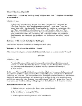 Top | Prev | Next

Kitaab At-Tawheed, Chapter: 56

Allah's Words: " [They Were] Moved by Wrong Thoughts About Allah - Thoughts Which Belonged
to the Jahiliyyah"

Allah (swt ), says:

      " [They were] moved by wrong thoughts about Allah - thoughts which belonged to the
      Jahiliyyah: They said: "Is the matter anything to do with us?" Say to them: "Verily, the
      matter is for Allah." They hide within themselves what they would never reveal to you: They
      say: "If the matter had been left with us, none of us would have been killed here." Say:
      "Even if you had remained in your homes, those for whom death was written would have
      gone forth to their deaths." But [all this was] that Allah might test what is in your hearts
      and purge what is in your hearts, for Allah knows well the secrets of your hearts" (Qur'an
      3:154)

Relevance of This Verse to the Subject of the Chapter

That the verse proves the forbiddance of thinking ill of Allah (swt ).

Relevance of This Verse to the Subject of Tawheed

That it proves the obligation to think well of Allah (swt ) for this is an essential aspect of Tawheed.

                                                ..ooOOoo..

Allah (swt ), says:

      " And that He may punish the hypocrites, men and women, and the polytheists, men and
      women, who think evil of Allah: On them is a round of evil: The Wrath of Allah is on them:
      He has cursed them and prepared for them the Hell-fire: And an evil destination is
      it" (Qur'an 48:6)

In this verse, Allah (swt ), Most High, informs us that the disbelievers from among the hypocrites and
the polytheists hold false beliefs concerning Allah (swt ), and they wish for the Believers defeat and
destruction, but Allah (swt ) will defeat their nefarious plotting and He promises them two punishments:
One in this world, when their hearts will be crushed at the ultimate success of the Muslims over the
disbelievers, and another in the Hereafter, when Allah's mighty Wrath will overtake them: They will
receive no mercy from Him and they will be plunged into the Hell-fire to dwell therein for eternity.

Benefits Derived From This Verse

      1. That the hypocrites are the greatest danger to the Muslim Ummah.

      2. The forbiddance of thinking ill of Allah.

      3. That the Qur'an customarily mentions males before females.
 