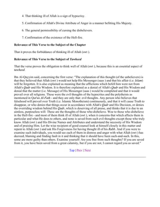 4. That thinking ill of Allah is a sign of hypocrisy.

      5. Confirmation of Allah's Divine Attribute of Anger in a manner befitting His Majesty.

      6. The general permissibility of cursing the disbelievers.

      7. Confirmation of the existence of the Hell-fire.

Relevance of This Verse to the Subject of the Chapter

That it proves the forbiddance of thinking ill of Allah (swt ).

Relevance of This Verse to the Subject of Tawheed

That the verse proves the obligation to think well of Allah (swt ), because this is an essential aspect of
tawheed.

Ibn Al-Qayyim said, concerning the first verse: "The explanation of this thought (of the unbelievers) is
that they believed that Allah (swt ) would not help His Messenger (saas ) and that his affair (i.e. Islam)
will be forgotten. It is also explained as meaning that the afflictions which befell him were not from
Allah's Qadr and His Wisdom. It is therefore explained as a denial of Allah's Qadr and His Wisdom and
denial that the matter (i.e. Message) of His Messenger (saas ) would be completed and that it would
prevail over all religions. These were the evil thoughts of the hypocrites and the polytheists as
mentioned in Qur'an Al-Fath - and they are only that: evil thoughts. Any person who believes that
falsehood will prevail over Truth (i.e. Islamic Monotheism) continuously, and that it will cause Truth to
disappear, or who denies that things occur in accordance with Allah's Qadr and His Decision, or denies
the overriding wisdom behind His Qadr, which is deserving of all praise, and thinks that it is due to an
aimless, purposeless will: These are the thoughts of those who disbelieve. Woe to those who disbelieve
in the Hell-fire - and most of them think ill of Allah (swt ), when it concerns that which affects them in
particular and what He does to others, and none is saved from such evil thoughts except those who truly
know Allah (swt ) and His Divine Names and Attributes and understand the necessity of His Wisdom
and of praising Him. Let the wise recipient of good counsel look at himself closely in this matter and
repent to Allah (swt ) and ask His Forgiveness for having thought ill of his Rabb. And if you were to
examine such individuals, you would see each of them in distress and anger with what Allah (swt ) has
decreed, blaming and finding fault in it and thinking that it should have been such-and-such. In this,
some are more guilty than others. Examine yourself: Are you free from such thoughts? If you are saved
from it, you have been saved from a great calamity, but if you are not, I cannot regard you as saved."

                                             Top | Prev | Next
 