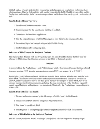 Makkah a place of safety and stability, because fear and chaos prevent people from performing their
religious rituals. Then he followed this with another request to his Rabb: That He preserve him and his
family from idol worship, for he knew the danger of that and he knew how easily people can be seduced
by it.

Benefits Derived From This Verse

      1. The virtue of Makkah over other cities.

      2. Ibrahim's prayer for the security and stability of Makkah.

      3. Evidence of the benefit of supplication.

      4. That the original religion of all the Messengers is one: Belief in the Oneness of Allah.

      5. The desirability of one's supplicating on behalf of his family.

      6. The forbiddance of worshipping idols.

Relevance of This Verse to the Subject of Tawheed

That it proves that Ibrahim, with his strong faith, fears for himself and his family that they may be
affected by Shirk; thus, the obligation upon us to fear Shirk is that much greater.

                                                ..ooOOoo..

It is reported that the Prophet (saas ) said: "Of the things which I fear for my Ummah, the thing which I
                                                                                                4
fear most is minor Shirk . Then he was asked about minor Shirk , and he said: "It is ar-riyaa."

The Prophet (saas ) informs us in this Hadith that he fears for us, and that what he fears most for us is
minor Shirk. This shows how kind-hearted and compassionate the Prophet (saas ) was towards his
Ummah, and how concerned he was for their good: He knew the dangers of minor Shirk, how it can
strongly manifest itself in the community, polluting the pure monotheism of the Muslims, especially
since it can afflict them without them even knowing it. This is why the Prophet (saas ) warned them to
beware of it.

Benefits Derived From This Hadith

      1. The care and concern shown by the Messenger of Allah (saas ) for his Ummah.

      2. The division of Shirk into two categories: Major and minor.

      3. That riyaa` is considered Shirk.

      4. The obligation of asking the people of knowledge about matters which confuse them.

Relevance of This Hadith to the Subject of Tawheed

That the Hadith proves that Allah's Messenger (saas ) feared for his Companions that they might
 