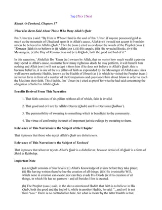 Top | Prev | Next

Kitaab At-Tawheed, Chapter: 57

What Has Been Said About Those Who Deny Allah's Qadr

Ibn `Umar (ra ) said: "By Him in Whose Hand is the soul of Ibn `Umar, if anyone possessed gold as
much as the mountain of Uhud and spent it in Allah's cause, Allah (swt ) would not accept it from him
unless he believed in Allah's Qadr." Then he (saas ) cited as evidence the words of the Prophet (saas ):
"Eemaan (faith) is to believe in (i) Allah (swt ), (ii) His angels, (iii) His revealed Books, (iv) His
Messengers, (v) the Day of Resurrection and (vi) Al-Qadr, both the good and bad of it."

In this narration, `Abdullah Ibn `Umar (ra ) swears by Allah, that no matter how much wealth a person
may spend in Allah's cause, no matter how many righteous deeds he may perform, it will benefit him
nothing and Allah (swt ) will not accept it from him if he does not believe in Allah's Qadr; this is
because belief in, it is one of the six pillars of faith as expounded by the Messenger of Allah (saas ) in a
well known authentic Hadith, known as the Hadith of Jibreel (as ) in which he visited the Prophet (saas )
in human form in front of a number of the Companions and questioned him about Islam in order to teach
the Muslims their faith. This Hadith, Ibn `Umar (ra ) cited as proof for what he had said concerning the
obligation of belief in Allah's Qadr.

Benefits Derived From This Narration

      1. That faith consists of six pillars without all of which, faith is invalid.

      2. That good and evil are by Allah's Decree (Qadr) and His Decision (Qadhaa`).

      3. The permissibility of swearing to something which is beneficial to the community.

      4. The virtue of confirming the truth of important juristic rulings by swearing to them.

Relevance of This Narration to the Subject of the Chapter

That it proves that those who reject Allah's Qadr are disbelievers.

Relevance of This Narration to the Subject of Tawheed

That it proves that whoever rejects Allah's Qadr is a disbeliever, because denial of Al-Qadr is a form of
Shirk in Rabbship.

Important Note

      (a) Al-Qadr consists of four levels: (i) Allah's Knowledge of events before they take place;
      (ii) His having written them before the creation of all things; (iii) His irresistable Will,
      which none in creation can evade, nor can they evade His Deeds (iv) His creation of all
      things, in which He has no partners - and all besides Him is created.

      (b) The Prophet (saas ) said, in the above-mentioned Hadith that faith is to believe in His
      Qadr, both the good and the bad of it, while in another Hadith, he said: "...and evil is not
      from You." There is no contradiction here, for what is meant by the latter Hadith is that,
 