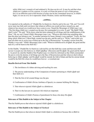 while Allah (swt ) created evil and ordained it, He does not do evil. It may be said that when
      Allah (swt ) ordains evil for a person, it is only evil from the point of view of that person,
      for it is an affliction sent to him because of some sins he has committed; however, in Allah's
      Sight, it is not an evil, for it represents Allah's Wisdom, Justice and Knowledge.

                                                 ..ooOOoo..

It is reported on the authority of `Ubadah Ibn As-Samit (ra ) that he said to his son: "Oh, son! You will
never taste true faith until you know that whatever afflicts you would not have missed you, and
whatever has missed you would never have come to you. I heard the Messenger of Allah (saas ) say:
"The first thing Allah (swt ) created was the pen; He commanded it to write. It said: "My Rabb! What
shall I write?" He said: "Write down what has been ordained for all things until the establishment of the
Hour." Oh, my son! I heard Allah's Messenger (saas ) say: "Whoever dies believing something other
than this does not belong to me." In another narration by Imam Ahmad, it was reported: "Verily, the first
thing which Allah (swt ), Most High, created was the pen, and He said to it: "Write;" and in that very
hour all what was to occur (was written) up to the Day of Resurrection." In another version from Ibn
Wahab, it was said: "Allah's Messenger (saas ) said: "Whoever disbelieved in Al-Qadr, the good and the
bad of it, will be burnt in the Hell-fire."

In this Hadith, `Ubadah Ibn As-Samit (ra ) advised his son that faith has a taste and that none shall
savour it except one who believes in Allah's Qadhaa` (Decision) and His Qadr, the good and the bad of
it. As proof, he cited the Hadith of the Prophet (saas ) in which he informed us that Allah commanded
the pen to write the destiny of all things up to the Day of Resurrection and that whoever died without
believing in Allah's Qadaa` and His Qadr would be outside the fold of Islam and that his eternal abode
would be the Hell-fire where he would burn forever - a wretched end.

Benefits Derived From This Hadith

      1. The lawfulness of a father advising and teaching his sons.

      2. The precise understanding of the Companions of matters pertaining to Allah's Qadr and
      their faith in it.

      3. That the first of all created things was the pen.

      4. Confirmation of Allah's Divine Attribute of Speech, in a manner befitting His Majesty.

      5. That whoever rejected Allah's Qadr is a disbeliever.

      6. That it is the last acts in a person's life which are important.

      7. Confirmation of Allah's Promise of punishment for those who deny His Qadr.

Relevance of This Hadith to the Subject of the Chapter

That the Hadith proves that whoever rejected Allah's Qadr is a disbeliever.

Relevance of This Hadith to the Subject of Tawheed

That the Hadith proves that whoever denied Allah's Qadr is a disbeliever because this is Shirk in
 