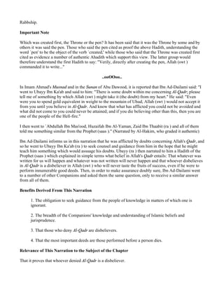 Rabbship.

Important Note

Which was created first, the Throne or the pen? It has been said that it was the Throne by some and by
others it was said the pen. Those who said the pen cited as proof the above Hadith, understanding the
word `pen' to be the object of the verb `created,' while those who said that the Throne was created first
cited as evidence a number of authentic Ahadith which support this view. The latter group would
therefore understand the first Hadith to say: "Verily, directly after creating the pen, Allah (swt )
commanded it to write..."

                                               ..ooOOoo..

In Imam Ahmad's Musnad and in the Sunan of Abu Dawood, it is reported that Ibn Ad-Dailami said: "I
went to Ubayy Ibn Ka'ab and said to him: "There is some doubt within me concerning Al-Qadr; please
tell me of something by which Allah (swt ) might take it (the doubt) from my heart." He said: "Even
were you to spend gold equivalent in weight to the mountain of Uhud, Allah (swt ) would not accept it
from you until you believe in Al-Qadr. And know that what has afflicted you could not be avoided and
what did not come to you could never be attained; and if you die believing other than this, then you are
one of the people of the Hell-fire."

I then went to `Abdullah Ibn Mas'ood, Huzaifah Ibn Al-Yaman, Zaid Ibn Thaabit (ra ) and all of them
told me something similar from the Prophet (saas )." (Narrated by Al-Hakim, who graded it authentic)

Ibn Ad-Dailami informs us in this narration that he was afflicted by doubts concerning Allah's Qadr, and
so he went to Ubayy Ibn Ka'ab (ra ) to seek counsel and guidance from him in the hope that he might
teach him something which would assuage his doubts. Ubayy (ra ) then narrated to him a Hadith of the
Prophet (saas ) which explained in simple terms what belief in Allah's Qadr entails: That whatever was
written for us will happen and whatever was not written will never happen and that whoever disbelieves
in Al-Qadr is a disbeliever in Allah (swt ) who will never taste the fruits of success, even if he were to
perform innumerable good deeds. Then, in order to make assurance doubly sure, Ibn Ad-Dailami went
to a number of other Companions and asked them the same question, only to receive a similar answer
from all of them.

Benefits Derived From This Narration

      1. The obligation to seek guidance from the people of knowledge in matters of which one is
      ignorant.

      2. The breadth of the Companions' knowledge and understanding of Islamic beliefs and
      jurisprudence.

      3. That those who deny Al-Qadr are disbelievers.

      4. That the most important deeds are those performed before a person dies.

Relevance of This Narration to the Subject of the Chapter

That it proves that whoever denied Al-Qadr is a disbeliever.
 