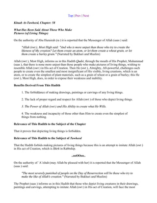 Top | Prev | Next

Kitaab At-Tawheed, Chapter: 58

What Has Been Said About Those Who Make
Pictures (of Living Things)

On the authority of Abu Hurairah (ra ) it is reported that the Messenger of Allah (saas ) said:

      "Allah (swt ), Most High said: "And who is more unjust than those who try to create the
      likeness of My creation? Let them create an atom, or let them create a wheat grain, or let
      them create a barley grain." (Narrated by Bukhari and Muslim)

Allah (swt ), Most High, informs us in this Hadith Qudsi, through the mouth of His Prophet, Muhammad
(saas ), that there is none more unjust than those people who make pictures of living things, wishing to
resemble Allah (swt ) in His act of Creation. Then He (swt ), Almighty, All-powerful, challenges such
people to create even the smallest and most insignificant of His visible, living creations, which is an
atom, or to create the simplest of plant materials, such as a grain of wheat or a grain of barley; this He
(swt ), Most High, does, in order to expose their weakness and inability.

Benefits Derived From This Hadith

      1. The forbiddance of making drawings, paintings or carvings of any living things.

      2. The lack of proper regard and respect for Allah (swt ) of those who depict living things.

      3. The Power of Allah (swt ) and His Ability to create what He Wills.

      4. The weakness and incapacity of those other than Him to create even the simplest of
      things from nothing.

Relevance of This Hadith to the Subject of the Chapter

That it proves that depicting living things is forbidden.

Relevance of This Hadith to the Subject of Tawheed

That the Hadith forbids making pictures of living things because this is an attempt to imitate Allah (swt )
in His act of Creation, which is Shirk in Rabbship.

                                                ..ooOOoo..

On the authority of `A`ishah (may Allah be pleased with her) it is reported that the Messenger of Allah
(saas ) said:

      "The most severely punished of people on the Day of Resurrection will be those who try to
      make the like of Allah's creation." (Narrated by Bukhari and Muslim)

The Prophet (saas ) informs us in this Hadith that those who depict living creatures in their drawings,
paintings and carvings, attempting to imitate Allah (swt ) in His act of Creation, will face the most
 