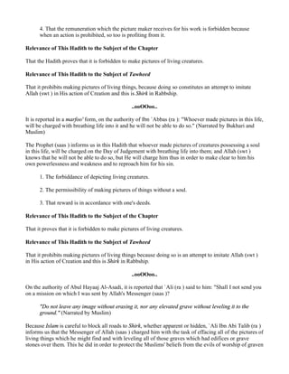 4. That the remuneration which the picture maker receives for his work is forbidden because
      when an action is prohibited, so too is profiting from it.

Relevance of This Hadith to the Subject of the Chapter

That the Hadith proves that it is forbidden to make pictures of living creatures.

Relevance of This Hadith to the Subject of Tawheed

That it prohibits making pictures of living things, because doing so constitutes an attempt to imitate
Allah (swt ) in His action of Creation and this is Shirk in Rabbship.

                                                 ..ooOOoo..

It is reported in a marfoo' form, on the authority of Ibn `Abbas (ra ): "Whoever made pictures in this life,
will be charged with breathing life into it and he will not be able to do so." (Narrated by Bukhari and
Muslim)

The Prophet (saas ) informs us in this Hadith that whoever made pictures of creatures possessing a soul
in this life, will be charged on the Day of Judgement with breathing life into them; and Allah (swt )
knows that he will not be able to do so, but He will charge him thus in order to make clear to him his
own powerlessness and weakness and to reproach him for his sin.

      1. The forbiddance of depicting living creatures.

      2. The permissibility of making pictures of things without a soul.

      3. That reward is in accordance with one's deeds.

Relevance of This Hadith to the Subject of the Chapter

That it proves that it is forbidden to make pictures of living creatures.

Relevance of This Hadith to the Subject of Tawheed

That it prohibits making pictures of living things because doing so is an attempt to imitate Allah (swt )
in His action of Creation and this is Shirk in Rabbship.

                                                 ..ooOOoo..

On the authority of Abul Hayaaj Al-Asadi, it is reported that `Ali (ra ) said to him: "Shall I not send you
on a mission on which I was sent by Allah's Messenger (saas )?

      "Do not leave any image without erasing it, nor any elevated grave without leveling it to the
      ground." (Narrated by Muslim)

Because Islam is careful to block all roads to Shirk, whether apparent or hidden, `Ali Ibn Abi Talib (ra )
informs us that the Messenger of Allah (saas ) charged him with the task of effacing all of the pictures of
living things which he might find and with leveling all of those graves which had edifices or grave
stones over them. This he did in order to protect the Muslims' beliefs from the evils of worship of graven
 