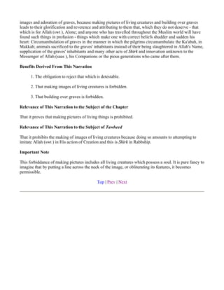 images and adoration of graves, because making pictures of living creatures and building over graves
leads to their glorification and reverence and attributing to them that, which they do not deserve - that
which is for Allah (swt ), Alone; and anyone who has travelled throughout the Muslim world will have
found such things in profusion - things which make one with correct beliefs shudder and sadden his
heart: Circumambulation of graves in the manner in which the pilgrims circumambulate the Ka'abah, in
Makkah; animals sacrificed to the graves' inhabitants instead of their being slaughtered in Allah's Name,
supplication of the graves' inhabitants and many other acts of Shirk and innovation unknown to the
Messenger of Allah (saas ), his Companions or the pious generations who came after them.

Benefits Derived From This Narration

      1. The obligation to reject that which is detestable.

      2. That making images of living creatures is forbidden.

      3. That building over graves is forbidden.

Relevance of This Narration to the Subject of the Chapter

That it proves that making pictures of living things is prohibited.

Relevance of This Narration to the Subject of Tawheed

That it prohibits the making of images of living creatures because doing so amounts to attempting to
imitate Allah (swt ) in His action of Creation and this is Shirk in Rabbship.

Important Note

This forbiddance of making pictures includes all living creatures which possess a soul. It is pure fancy to
imagine that by putting a line across the neck of the image, or obliterating its features, it becomes
permissible.

                                             Top | Prev | Next
 