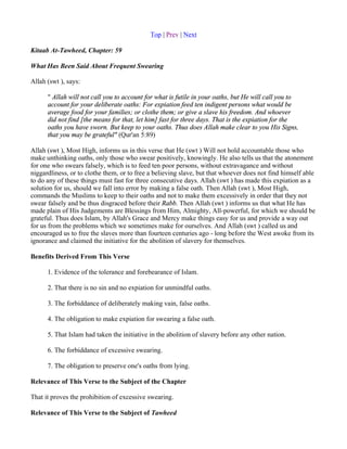 Top | Prev | Next

Kitaab At-Tawheed, Chapter: 59

What Has Been Said About Frequent Swearing

Allah (swt ), says:

      " Allah will not call you to account for what is futile in your oaths, but He will call you to
      account for your deliberate oaths: For expiation feed ten indigent persons what would be
      average food for your families; or clothe them; or give a slave his freedom. And whoever
      did not find [the means for that, let him] fast for three days. That is the expiation for the
      oaths you have sworn. But keep to your oaths. Thus does Allah make clear to you His Signs,
      that you may be grateful" (Qur'an 5:89)

Allah (swt ), Most High, informs us in this verse that He (swt ) Will not hold accountable those who
make unthinking oaths, only those who swear positively, knowingly. He also tells us that the atonement
for one who swears falsely, which is to feed ten poor persons, without extravagance and without
niggardliness, or to clothe them, or to free a believing slave, but that whoever does not find himself able
to do any of these things must fast for three consecutive days. Allah (swt ) has made this expiation as a
solution for us, should we fall into error by making a false oath. Then Allah (swt ), Most High,
commands the Muslims to keep to their oaths and not to make them excessively in order that they not
swear falsely and be thus disgraced before their Rabb. Then Allah (swt ) informs us that what He has
made plain of His Judgements are Blessings from Him, Almighty, All-powerful, for which we should be
grateful. Thus does Islam, by Allah's Grace and Mercy make things easy for us and provide a way out
for us from the problems which we sometimes make for ourselves. And Allah (swt ) called us and
encouraged us to free the slaves more than fourteen centuries ago - long before the West awoke from its
ignorance and claimed the initiative for the abolition of slavery for themselves.

Benefits Derived From This Verse

      1. Evidence of the tolerance and forebearance of Islam.

      2. That there is no sin and no expiation for unmindful oaths.

      3. The forbiddance of deliberately making vain, false oaths.

      4. The obligation to make expiation for swearing a false oath.

      5. That Islam had taken the initiative in the abolition of slavery before any other nation.

      6. The forbiddance of excessive swearing.

      7. The obligation to preserve one's oaths from lying.

Relevance of This Verse to the Subject of the Chapter

That it proves the prohibition of excessive swearing.

Relevance of This Verse to the Subject of Tawheed
 