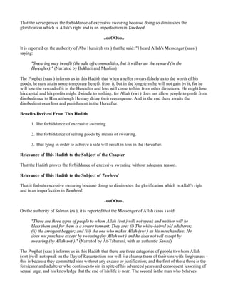 That the verse proves the forbiddance of excessive swearing because doing so diminishes the
glorification which is Allah's right and is an imperfection in Tawheed.

                                                 ..ooOOoo..

It is reported on the authority of Abu Hurairah (ra ) that he said: "I heard Allah's Messenger (saas )
saying:

      "Swearing may benefit (the sale of) commodities, but it will erase the reward (in the
      Hereafter)." (Narrated by Bukhari and Muslim)

The Prophet (saas ) informs us in this Hadith that when a seller swears falsely as to the worth of his
goods, he may attain some temporary benefit from it, but in the long term he will not gain by it, for he
will lose the reward of it in the Hereafter and loss will come to him from other directions: He might lose
his capital and his profits might dwindle to nothing, for Allah (swt ) does not allow people to profit from
disobedience to Him although He may delay their recompense. And in the end there awaits the
disobedient ones loss and punishment in the Hereafter.

Benefits Derived From This Hadith

      1. The forbiddance of excessive swearing.

      2. The forbiddance of selling goods by means of swearing.

      3. That lying in order to achieve a sale will result in loss in the Hereafter.

Relevance of This Hadith to the Subject of the Chapter

That the Hadith proves the forbiddance of excessive swearing without adequate reason.

Relevance of This Hadith to the Subject of Tawheed

That it forbids excessive swearing because doing so diminishes the glorification which is Allah's right
and is an imperfection in Tawheed.

                                                 ..ooOOoo..

On the authority of Salman (ra ), it is reported that the Messenger of Allah (saas ) said:

      "There are three types of people to whom Allah (swt ) will not speak and neither will he
      bless them and for them is a severe torment. They are: (i) The white-haired old adulterer;
      (ii) the arrogant beggar; and (iii) the one who makes Allah (swt ) as his merchandise: He
      does not purchase except by swearing (by Allah swt ) and he does not sell except by
      swearing (by Allah swt )." (Narrated by At-Tabarani, with an authentic Sanad)

The Prophet (saas ) informs us in this Hadith that there are three categories of people to whom Allah
(swt ) will not speak on the Day of Resurrection nor will He cleanse them of their sins with forgiveness -
this is because they committed sins without any excuse or justification; and the first of these three is the
fornicator and adulterer who continues to sin in spite of his advanced years and consequent lessening of
sexual urge, and his knowledge that the end of his life is near. The second is the man who behaves
 
