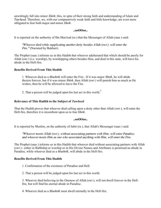 unwittingly fall into minor Shirk; this, in spite of their strong faith and understanding of Islam and
Tawheed. Therefore, we, with our comparatively weak faith and little knowledge, are even more
obligated to fear both major and minor Shirk.

                                                ..ooOOoo..

It is reported on the authority of Ibn Mas'ood (ra ) that the Messenger of Allah (saas ) said:

      "W hoever died while supplicating another deity besides A llah (swt ), will enter the
      Fire." (Narrated by Bukhari)

The Prophet (saas ) informs us in this Hadith that whoever adulterated that which should be purely for
Allah (swt ) (i.e. worship), by worshipping others besides Him, and died in this state, will have his
abode in the Hell-fire.

Benefits Derived From This Hadith

      1. Whoever died as a Mushrik will enter the Fire - If it was major Shirk, he will abide
      therein forever, but if it was minor Shirk, then Allah (swt ) will punish him as much as He
      wishes, then he will be allowed to leave the Fire.

                                                                         5
      2. That a person will be judged upon his last act in this world.

Relevance of This Hadith to the Subject of Tawheed

That the Hadith proves that whoever died calling upon a deity other than Allah (swt ), will enter the
Hell-fire, therefore it is incumbent upon us to fear Shirk.

                                                ..ooOOoo..

It is reported by Muslim, on the authority of Jabir (ra ), that Allah's Messenger (saas ) said:

      "W hoever meets A llah (swt ), without associating partners with Him, will enter Paradise;
      and whoever meets Him as one who associated anything with Him, will enter the Fire.

The Prophet (saas ) informs us in this Hadith that whoever died without associating partners with Allah
(swt ) - either in Rabbship or worship or in His Divine Names and Attributes is promised an abode in
Paradise, while whoever died as a Mushrik, will abide in the Hell-fire.

Benefits Derived From This Hadith

      1. Confirmation of the existence of Paradise and Hell.

      2. That a person will be judged upon his last act in this world.

      3. Whoever died believing in the Oneness of Allah (swt ), will not dwell forever in the Hell-
      fire, but will find his eternal abode in Paradise.

      4. Whoever died as a Mushrik must dwell eternally in the Hell-fire.
 