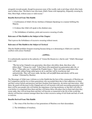 arrogantly towards people, though he possesses none of the wealth, rank or privilege which often leads
men to behave thus. The third is one who treats Allah's Name with impropriety, frequently swearing by
Him, Most High, without cause or valid excuse.1

Benefits Derived From This Hadith

      1. Confirmation of Allah's Divine Attribute of Kalaam (Speaking) in a manner befitting His
      Majesty.

      2. Evidence that Allah will speak to the obedient ones.

      3. The forbiddance of adultery, pride and excessive swearing of oaths.

Relevance of This Hadith to the Subject of the Chapter

That it proves the forbiddance of excessive swearing without reason.

Relevance of This Hadith to the Subject of Tawheed

That the Hadith prohibits frequent swearing because doing so is demeaning to Allah (swt ) and this
conflicts with correct Tawheed.

                                               ..ooOOoo..

It is authentically reported on the authority of `Umran Ibn Husain (ra ), that he said: "Allah's Messenger
(saas ) said:

      "The best of my Ummah is my generation, then those who follow them, then those who
      follow them." `Umran (ra ) said: "I don't know if he mentioned two generations after his, or
      three." "Then after you," continued the Prophet (saas ), "there will come a generation who
      will testify without being called upon to do so and they will be treacherous and
      untrustworthy. They will swear oaths, but they will not fulfill them and obesity will be seen
      in them." (Narrated by Muslim)

The Messenger of Allah (saas ) informs us in this Hadith that the best of this community of Muslims are
his Companions and the two or three generations who succeeded them due to their adherence to Islam
and their correct beliefs and practices and their freedom from hypocrisy, deviation and innovation. After
them, the good will decrease in this Ummah and evil will increase with each succeeding generation until
there will be seen people who will belittle the importance of giving testimony so that they will offer it
even before it is requested from them and they will betray those who place trust in them and when they
swear oaths, they will not keep them and they will become so immersed in the life of this world that
obesity will become common amongst them due to their excessive eating of rich foods and lack of work
or exercise.

Benefits Derived From This Hadith

      1. The virtue of the first three or four generations of Muslims over their descendants.

      2. The forbiddance of treachery.
 