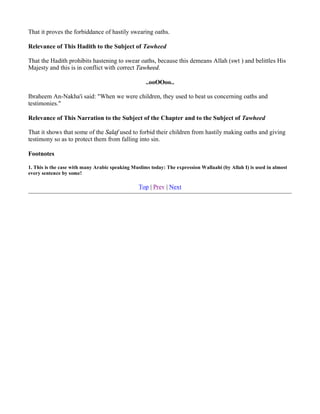 That it proves the forbiddance of hastily swearing oaths.

Relevance of This Hadith to the Subject of Tawheed

That the Hadith prohibits hastening to swear oaths, because this demeans Allah (swt ) and belittles His
Majesty and this is in conflict with correct Tawheed.

                                                    ..ooOOoo..

Ibraheem An-Nakha'i said: "When we were children, they used to beat us concerning oaths and
testimonies."

Relevance of This Narration to the Subject of the Chapter and to the Subject of Tawheed

That it shows that some of the Salaf used to forbid their children from hastily making oaths and giving
testimony so as to protect them from falling into sin.

Footnotes

1. This is the case with many Arabic speaking Muslims today: The expression Wallaahi (by Allah I) is used in almost
every sentence by some!

                                                 Top | Prev | Next
 