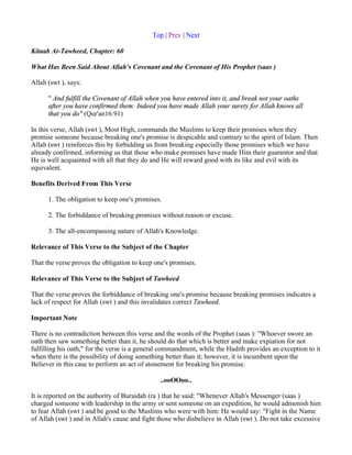 Top | Prev | Next

Kitaab At-Tawheed, Chapter: 60

What Has Been Said About Allah's Covenant and the Covenant of His Prophet (saas )

Allah (swt ), says:

      " And fulfill the Covenant of Allah when you have entered into it, and break not your oaths
      after you have confirmed them: Indeed you have made Allah your surety for Allah knows all
      that you do" (Qur'an16:91)

In this verse, Allah (swt ), Most High, commands the Muslims to keep their promises when they
promise someone because breaking one's promise is despicable and contrary to the spirit of Islam. Then
Allah (swt ) reinforces this by forbidding us from breaking especially those promises which we have
already confirmed, informing us that those who make promises have made Him their guarantor and that
He is well acquainted with all that they do and He will reward good with its like and evil with its
equivalent.

Benefits Derived From This Verse

      1. The obligation to keep one's promises.

      2. The forbiddance of breaking promises without reason or excuse.

      3. The all-encompassing nature of Allah's Knowledge.

Relevance of This Verse to the Subject of the Chapter

That the verse proves the obligation to keep one's promises.

Relevance of This Verse to the Subject of Tawheed

That the verse proves the forbiddance of breaking one's promise because breaking promises indicates a
lack of respect for Allah (swt ) and this invalidates correct Tawheed.

Important Note

There is no contradiction between this verse and the words of the Prophet (saas ): "Whoever swore an
oath then saw something better than it, he should do that which is better and make expiation for not
fulfilling his oath," for the verse is a general commandment, while the Hadith provides an exception to it
when there is the possibility of doing something better than it; however, it is incumbent upon the
Believer in this case to perform an act of atonement for breaking his promise.

                                               ..ooOOoo..

It is reported on the authority of Buraidah (ra ) that he said: "Whenever Allah's Messenger (saas )
charged someone with leadership in the army or sent someone on an expedition, he would admonish him
to fear Allah (swt ) and be good to the Muslims who were with him: He would say: "Fight in the Name
of Allah (swt ) and in Allah's cause and fight those who disbelieve in Allah (swt ). Do not take excessive
 