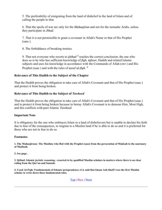 5. The preferability of emigrating from the land of disbelief to the land of Islam and of
       calling the people to that.

       6. That the spoils of war are only for the Muhaajirun and not for the nomadic Arabs, unless
       they participate in Jihad.

       7. That it is not permissible to grant a covenant in Allah's Name or that of His Prophet
       (saas ).

       8. The forbiddance of breaking treaties.

       9. That not everyone who resorts to ijtihad 3 reaches the correct conclusion; the one who
       does so is he who has sufficient knowledge of fiqh, tafseer, Hadith and related Islamic
       subjects and uses his knowledge in accordance with the Commands of Allah (swt ) and His
       Prophet (saas ) and with the rules of usool al-fiqh. 4

Relevance of This Hadith to the Subject of the Chapter

That the Hadith proves the obligation to take care of Allah's Covenant and that of His Prophet (saas )
and protect it from being broken.

Relevance of This Hadith to the Subject of Tawheed

That the Hadith proves the obligation to take care of Allah's Covenant and that of His Prophet (saas )
and to protect it from being broken because to betray Allah's Covenant is to demean Him, Most High,
and this conflicts with pure Islamic Tawheed.

Important Note

It is obligatory for the one who embraces Islam in a land of disbelievers but is unable to declare his faith
due to fear of the consequences, to migrate to a Muslim land if he is able to do so and it is preferred for
those who are not in fear to do so.

Footnotes

1. The Muhaajiroon: The Muslims who fled with the Prophet (saas) from the persecution of Makkah to the sanctuary
of Madinah.

2. See page .

3. Ijtihad: Islamic juristic reasoning - resorted to by qualified Muslim scholars in matters where there is no clear
ruling from the Qur'an and Sunnah.

4. Usool Al-Fiqh: Fundamentals of Islamic jurisprudence; it is said that Imam Ash-Shafi'i was the first Muslim
scholar to write down these fundamental rules.

                                                   Top | Prev | Next
 