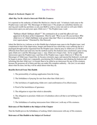 Top | Prev | Next

Kitaab At-Tawheed, Chapter: 62

Allah May Not Be Asked to Intercede With His Creatures

It is reported on the authority of Jubair Ibn Mut'im (ra ) that he said: "A bedouin Arab came to the
Prophet (saas ) and said: "Oh, Messenger of Allah (saas )! The people are enfeebled, families are
starving and wealth has perished, so ask your Rabb to send us some rain and we will seek Allah's
intercession upon you and yours upon Allah (swt )." The Prophet (saas ) said:

      "Subhaan Allaah! Subhaan Allaah!" 1 He continued to do so until the effect of it was
      apparent in the faces of his Companions. Then he said: "Woe to you! Do you not know Who
      Allah (swt ) is? Allah's Sublimity is far greater than that! There is no intercession of Allah
      (swt ) upon anyone." (Narrated by Abu Dawood)

Jubair Ibn Mut'im (ra ) informs us in this Hadith that a bedouin man came to the Prophet (saas ) and
complained to him of the deprivation, hunger and financial loss which they were suffering due to a
prolonged drought and he requested from the Prophet (saas ) that he pray to Allah (swt ) to lift this
affliction from them and send rain; but the method used by this bedouin man constituted a great wrong
upon Allah (swt ) and His Messenger (saas ) - may Allah (swt ) forgive him - for he sought Allah's
intercession upon the Prophet (saas ) and that of the Prophet (saas ) upon Allah (swt )! When the
Messenger of Allah (saas ) heard this, he became extremely angry and rejected the bedouin's words and
he began to praise Allah (swt ) repeatedly, proclaiming His Exaltedness and rebuking the bedouin and
informing him that Allah (swt ) is Greater than to be called as an intercessor for any of His creatures
because He possesses all of them and they are under His complete authority – He (swt ) is not asked
about what He does, but they will be asked about what they do.

Benefits Derived From This Hadith

      1. The permissibilty of seeking supplication from the living.

      2. The forbiddance of praying for rain from other than Allah (swt ).

      3. The lawfulness of supplicating Allah (swt ) and confirmation of its effectiveness.

      4. Proof of the harmfulness of ignorance.

      5. The obligation to reject that which is detestable.

      6. The obligation to proclaim Allah (swt ) Exaltedness above all that is not befitting to His
      Majesty.

      7. The forbiddance of seeking intercession from Allah (swt ) with any of His creatures.

Relevance of This Hadith to the Subject of the Chapter

That the Hadith proves the forbiddance of seeking Allah's intercession with any of His creatures.

Relevance of This Hadith to the Subject of Tawheed
 