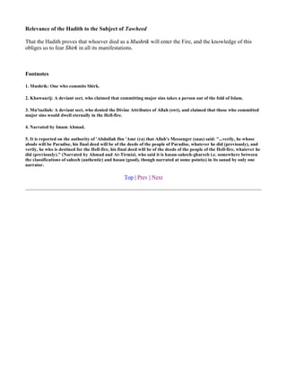 Relevance of the Hadith to the Subject of Tawheed

That the Hadith proves that whoever died as a Mushrik will enter the Fire, and the knowledge of this
obliges us to fear Shirk in all its manifestations.



Footnotes

1. Mushrik: One who commits Shirk.

2. Khawaarij: A deviant sect, who claimed that committing major sins takes a person out of the fold of Islam.

3. Mu'tazilah: A deviant sect, who denied the Divine Attributes of Allah (swt), and claimed that those who committed
major sins would dwell eternally in the Hell-fire.

4. Narrated by Imam Ahmad.

5. It is reported on the authority of 'Abdullah Ibn 'Amr (ra) that Allah's Messenger (saas) said: "...verily, he whose
abode will be Paradise, his final deed will be of the deeds of the people of Paradise, whatever he did (previously), and
verily, he who is destined for the Hell-fire, his final deed will be of the deeds of the people of the Hell-fire, whatever he
did (previously)." (Narrated by Ahmad and At-Tirmizi, who said it is hasan-saheeh-ghareeb i.e. somewhere between
the classifications of saheeh (authentic) and hasan (good), though narrated at some point(s) in its sanad by only one
narrator.

                                                    Top | Prev | Next
 
