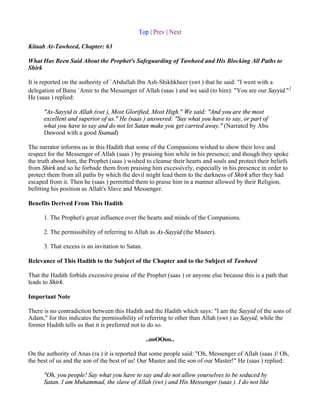 Top | Prev | Next

Kitaab At-Tawheed, Chapter: 63

What Has Been Said About the Prophet's Safeguarding of Tawheed and His Blocking All Paths to
Shirk

It is reported on the authority of `Abdullah Ibn Ash-Shikhkheer (swt ) that he said: "I went with a
delegation of Banu `Amir to the Messenger of Allah (saas ) and we said (to him): "You are our Sayyid."1
He (saas ) replied:

      "As-Sayyid is Allah (swt ), Most Glorified, Most High." We said: "And you are the most
      excellent and superior of us." He (saas ) answered: "Say what you have to say, or part of
      what you have to say and do not let Satan make you get carried away." (Narrated by Abu
      Dawood with a good Ssanad)

The narrator informs us in this Hadith that some of the Companions wished to show their love and
respect for the Messenger of Allah (saas ) by praising him while in his presence; and though they spoke
the truth about him, the Prophet (saas ) wished to cleanse their hearts and souls and protect their beliefs
from Shirk and so he forbade them from praising him excessively, especially in his presence in order to
protect them from all paths by which the devil might lead them to the darkness of Shirk after they had
escaped from it. Then he (saas ) permitted them to praise him in a manner allowed by their Religion,
befitting his position as Allah's Slave and Messenger.

Benefits Derived From This Hadith

      1. The Prophet's great influence over the hearts and minds of the Companions.

      2. The permissibility of referring to Allah as As-Sayyid (the Master).

      3. That excess is an invitation to Satan.

Relevance of This Hadith to the Subject of the Chapter and to the Subject of Tawheed

That the Hadith forbids excessive praise of the Prophet (saas ) or anyone else because this is a path that
leads to Shirk.

Important Note

There is no contradiction between this Hadith and the Hadith which says: "I am the Sayyid of the sons of
Adam," for this indicates the permissibility of referring to other than Allah (swt ) as Sayyid, while the
former Hadith tells us that it is preferred not to do so.

                                                  ..ooOOoo..

On the authority of Anas (ra ) it is reported that some people said: "Oh, Messenger of Allah (saas )! Oh,
the best of us and the son of the best of us! Our Master and the son of our Master!" He (saas ) replied:

      "Oh, you people! Say what you have to say and do not allow yourselves to be seduced by
      Satan. I am Muhammad, the slave of Allah (swt ) and His Messenger (saas ). I do not like
 