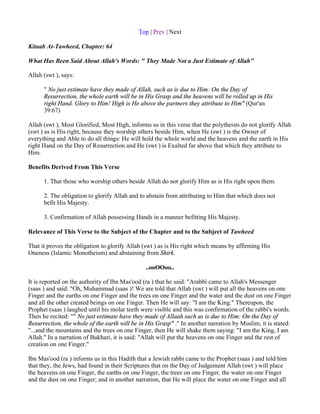 Top | Prev | Next

Kitaab At-Tawheed, Chapter: 64

What Has Been Said About Allah's Words: " They Made Not a Just Estimate of Allah"

Allah (swt ), says:

      " No just estimate have they made of Allah, such as is due to Him: On the Day of
      Resurrection, the whole earth will be in His Grasp and the heavens will be rolled up in His
      right Hand. Glory to Him! High is He above the partners they attribute to Him" (Qur'an
      39:67)

Allah (swt ), Most Glorified, Most High, informs us in this verse that the polytheists do not glorify Allah
(swt ) as is His right, because they worship others beside Him, when He (swt ) is the Owner of
everything and Able to do all things: He will hold the whole world and the heavens and the earth in His
right Hand on the Day of Resurrection and He (swt ) is Exalted far above that which they attribute to
Him.

Benefits Derived From This Verse

      1. That those who worship others beside Allah do not glorify Him as is His right upon them.

      2. The obligation to glorify Allah and to abstain from attributing to Him that which does not
      befit His Majesty.

      3. Confirmation of Allah possessing Hands in a manner befitting His Majesty.

Relevance of This Verse to the Subject of the Chapter and to the Subject of Tawheed

That it proves the obligation to glorify Allah (swt ) as is His right which means by affirming His
Oneness (Islamic Monotheism) and abstaining from Shirk.

                                               ..ooOOoo..

It is reported on the authority of Ibn Mas'ood (ra ) that he said: "Arabbi came to Allah's Messenger
(saas ) and said: "Oh, Muhammad (saas )! We are told that Allah (swt ) will put all the heavens on one
Finger and the earths on one Finger and the trees on one Finger and the water and the dust on one Finger
and all the other created beings on one Finger. Then He will say: "I am the King." Thereupon, the
Prophet (saas ) laughed until his molar teeth were visible and this was confirmation of the rabbi's words.
Then he recited: "" No just estimate have they made of Allaah such as is due to Him: On the Day of
Resurrection, the whole of the earth will be in His Grasp" ." In another narration by Muslim, it is stated:
"...and the mountains and the trees on one Finger, then He will shake them saying: "I am the King, I am
Allah." In a narration of Bukhari, it is said: "Allah will put the heavens on one Finger and the rest of
creation on one Finger."

Ibn Mas'ood (ra ) informs us in this Hadith that a Jewish rabbi came to the Prophet (saas ) and told him
that they, the Jews, had found in their Scriptures that on the Day of Judgement Allah (swt ) will place
the heavens on one Finger, the earths on one Finger, the trees on one Finger, the water on one Finger
and the dust on one Finger; and in another narration, that He will place the water on one Finger and all
 