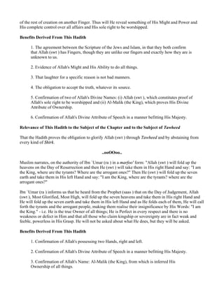 of the rest of creation on another Finger. Thus will He reveal something of His Might and Power and
His complete control over all affairs and His sole right to be worshipped.

Benefits Derived From This Hadith

      1. The agreement between the Scripture of the Jews and Islam, in that they both confirm
      that Allah (swt ) has Fingers, though they are unlike our fingers and exactly how they are is
      unknown to us.

      2. Evidence of Allah's Might and His Ability to do all things.

      3. That laughter for a specific reason is not bad manners.

      4. The obligation to accept the truth, whatever its source.

      5. Confirmation of two of Allah's Divine Names: (i) Allah (swt ), which constitutes proof of
      Allah's sole right to be worshipped and (ii) Al-Malik (the King), which proves His Divine
      Attribute of Ownership.

      6. Confirmation of Allah's Divine Attribute of Speech in a manner befitting His Majesty.

Relevance of This Hadith to the Subject of the Chapter and to the Subject of Tawheed

That the Hadith proves the obligation to glorify Allah (swt ) through Tawheed and by abstaining from
every kind of Shirk.

                                               ..ooOOoo..

Muslim narrates, on the authority of Ibn `Umar (ra ) in a marfoo' form: "Allah (swt ) will fold up the
heavens on the Day of Resurrection and then He (swt ) will take them in His right Hand and say: "I am
the King, where are the tyrants? Where are the arrogant ones?" Then He (swt ) will fold up the seven
earth and take them in His left Hand and say: "I am the King, where are the tyrants? where are the
arrogant ones?"

Ibn `Umar (ra ) informs us that he heard from the Prophet (saas ) that on the Day of Judgement, Allah
(swt ), Most Glorified, Most High, will fold up the seven heavens and take them in His right Hand and
He will fold up the seven earth and take them in His left Hand and as He folds each of them, He will call
forth the tyrants and the arrogant people, making them realise their insignificance by His Words: "I am
the King." - i.e. He is the true Owner of all things; He is Perfect in every respect and there is no
weakness or defect in Him and that all those who claim kingship or sovereignty are in fact weak and
feeble, powerless in His Grasp. He will not be asked about what He does, but they will be asked.

Benefits Derived From This Hadith

      1. Confirmation of Allah's possessing two Hands, right and left.

      2. Confirmation of Allah's Divine Attribute of Speech in a manner befitting His Majesty.

      3. Confirmation of Allah's Name: Al-Malik (the King), from which is inferred His
      Ownership of all things.
 