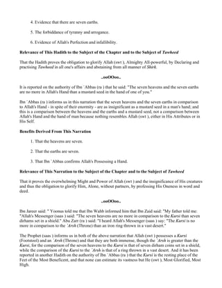 4. Evidence that there are seven earths.

      5. The forbiddance of tyranny and arrogance.

      6. Evidence of Allah's Perfection and infallibility.

Relevance of This Hadith to the Subject of the Chapter and to the Subject of Tawheed

That the Hadith proves the obligation to glorify Allah (swt ), Almighty All-powerful, by Declaring and
practising Tawheed in all one's affairs and abstaining from all manner of Shirk.

                                                 ..ooOOoo..

It is reported on the authority of Ibn `Abbas (ra ) that he said: "The seven heavens and the seven earths
are no more in Allah's Hand than a mustard seed in the hand of one of you."

Ibn `Abbas (ra ) informs us in this narration that the seven heavens and the seven earths in comparison
to Allah's Hand - in spite of their enormity - are as insignificant as a mustard seed in a man's hand; and
this is a comparison between the heavens and the earths and a mustard seed, not a comparison between
Allah's Hand and the hand of man because nothing resembles Allah (swt ), either in His Attributes or in
His Self.

Benefits Derived From This Narration

      1. That the heavens are seven.

      2. That the earths are seven.

      3. That Ibn `Abbas confirms Allah's Possessing a Hand.

Relevance of This Narration to the Subject of the Chapter and to the Subject of Tawheed

That it proves the overwhelming Might and Power of Allah (swt ) and the insignificance of His creatures
and thus the obligation to glorify Him, Alone, without partners, by professing His Oneness in word and
deed.

                                                 ..ooOOoo..

Ibn Jareer said: " Yoonus told me that Ibn Wahb informed him that Ibn Zaid said: "My father told me:
"Allah's Messenger (saas ) said: "The seven heavens are no more in comparison to the Kursi than seven
dirhams set in a shield." Abu Zarr (ra ) said: "I heard Allah's Messenger (saas ) say: "The Kursi is no
more in comparison to the `Arsh (Throne) than an iron ring thrown in a vast desert."

The Prophet (saas ) informs us in both of the above narration that Allah (swt ) possesses a Kursi
(Footstool) and an `Arsh (Throne) and that they are both immense, though the `Arsh is greater than the
Kursi, for the comparison of the seven heavens to the Kursi is that of seven dirham coins set in a shield,
while the comparison of the Kursi to the `Arsh is that of a ring thrown in a vast desert. And it has been
reported in another Hadith on the authority of Ibn `Abbas (ra ) that the Kursi is the resting place of the
Feet of the Most Beneficent, and that none can estimate its vastness but He (swt ), Most Glorified, Most
High.
 