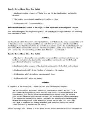 Benefits Derived From These Two Hadith

      1. Confirmation of the existence of Allah's `Arsh and His Kursi and that they are both His
      creations.

      2. That making comparisons is a valid way of teaching in Islam.

      3. Evidence of Allah's Greatness and Glory.

Relevance of These Two Hadith to the Subject of the Chapter and to the Subject of Tawheed

That both of them prove the obligation to glorify Allah (swt ) by professing His Oneness and abstaining
from all manner of Shirk.

                                                ..ooOOoo..

On the authority of Ibn Mas'ood (ra ) it is reported that he said: "Between the lowest heaven and the next
is the distance of five hundred years and between each of the seven heavens is the distance of five
hundred years and the distance between the seventh heaven and the Kursi is also five hundred years and
between the Kursi and the water is also five hundred years and the `Arsh is above the water and Allah
(swt ) is above the `Arsh and nothing is hidden from Allah (swt ) of your deeds."

Benefits Derived From These Two Hadith

      1. That there is a distance between each of the heavens and between the seventh heaven and
      the Kursi and between the Kursi and the water and between the water and the `Arsh, each
      equivalent to five hundred years' travel.

      2. Confirmation of the existence of the Kursi, the water and the `Arsh, which is above them.

      3. Confirmation of Allah's Divine Attribute of being above His creation.

      4. Evidence that Allah's Knowledge encompasses all things.

      5. Evidence of Allah's Might and Majesty.

                                                ..ooOOoo..

It is reported on the authority of Al-'Abbas (ra ) that Allah's Messenger (saas ) said:

      "Do you know what is the distance between the heaven and the earth?" We said: "Allah
      (swt ) and His Messenger (saas ) know best." He (saas ) said: "The distance between them
      is five hundred years and the distance between one heaven and the next is five hundred
      years and the dimension of each heaven would take five hundred years to travel and there is
      a sea between the seventh heaven and the `Arsh which has between its lowest and highest
      ends the distance equvalent to that between the heavens and the earth. And Allah (swt ),
      Most High, is above that and nothing is withheld from Him of the deeds of the sons of
      Adam." (Narrated by Abu Dawood and others)

Allah's Messenger (saas ) informs us in this Hadith that the distance between each of the seven heavens
 