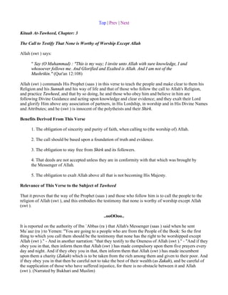 Top | Prev | Next

Kitaab At-Tawheed, Chapter: 3

The Call to Testify That None is Worthy of Worship Except Allah

Allah (swt ) says:

      " Say (O Muhammad) : "This is my way; I invite unto Allah with sure knowledge, I and
      whosoever follows me. And Glorified and Exalted is Allah. And I am not of the
      Mushrikin." (Qur'an 12:108)

Allah (swt ) commands His Prophet (saas ) in this verse to teach the people and make clear to them his
Religion and his Sunnah and his way of life and that of those who follow the call to Allah's Religion,
and practice Tawheed, and that by so doing, he and those who obey him and believe in him are
following Divine Guidance and acting upon knowledge and clear evidence; and they exalt their Lord
and glorify Him above any association of partners, in His Lordship, in worship and in His Divine Names
and Attributes; and he (swt ) is innocent of the polytheists and their Shirk.

Benefits Derived From This Verse

      1. The obligation of sincerity and purity of faith, when calling to (the worship of) Allah.

      2. The call should be based upon a foundation of truth and evidence.

      3. The obligation to stay free from Shirk and its followers.

      4. That deeds are not accepted unless they are in conformity with that which was brought by
      the Messenger of Allah.

      5. The obligation to exalt Allah above all that is not becoming His Majesty.

Relevance of This Verse to the Subject of Tawheed

That it proves that the way of the Prophet (saas ) and those who follow him is to call the people to the
religion of Allah (swt ), and this embodies the testimony that none is worthy of worship except Allah
(swt ).

                                                ..ooOOoo..

It is reported on the authority of Ibn `Abbas (ra ) that Allah's Messenger (saas ) said when he sent
Mu`aaz (ra ) to Yemen: "You are going to a people who are from the People of the Book: So the first
thing to which you call them should be the testimony that none has the right to be worshipped except
Allah (swt )." - And in another narration: "that they testify to the Oneness of Allah (swt )." - "And if they
obey you in that, then inform them that Allah (swt ) has made compulsory upon them five prayers every
day and night. And if they obey you in that, then inform them that Allah (swt ) has made incumbent
upon them a charity (Zakah) which is to be taken from the rich among them and given to their poor. And
if they obey you in that then be careful not to take the best of their wealth (as Zakah), and be careful of
the supplication of those who have suffered injustice, for there is no obstacle between it and Allah
(swt ). (Narrated by Bukhari and Muslim)
 