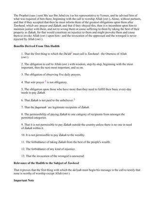 The Prophet (saas ) sent Mu`aaz Ibn Jabal (ra ) as his representative to Yemen, and he advised him of
what was required of him there, beginning with the call to worship Allah (swt ), Alone, without partners,
and that if they accepted that then he must inform them of the greatest obligations upon them after
Tawheed, which are: prayer and Zakah; and that if they obeyed this, then it is incumbent upon him to
maintain justice with them, and not to wrong them or cause suffering to them by taking the best of their
property as Zakah, for that would constitute an injustice to them and might provoke them and cause
them to invoke Allah (swt ) upon him - and the invocation of the oppressed and the wronged is never
rejected by Allah (swt ).

Benefits Derived From This Hadith

      1. That the first thing to which the Du'ah1 must call is Tawheed - the Oneness of Allah
      (swt ).

      2. The obligation to call to Allah (swt ) with wisdom, step-by-step, beginning with the most
      important, then the next most important, and so on.

      3. The obligation of observing five daily prayers.

      4. That witr prayer 2 is not obligatory.

      5. The obligation upon those who have more than they need to fulfill their basic every-day
      needs to pay Zakah.

      6. That Zakah is not paid to the unbeliever.3

      7. That the fuqaraah` are legitimate recipients of Zakah.

      8. The permissibility of paying Zakah to one category of recipients from amongst the
      permitted categories.

      9. That it is not permissible to pay Zakah outside the country unless there is no one in need
      of Zakah within it.

      10. It is not permissible to pay Zakah to the wealthy.

      11. The forbiddance of taking Zakah from the best of the people's wealth.

      12. The forbiddance of any kind of injustice.

      13. That the invocation of the wronged is answered.

Relevance of the Hadith to the Subject of Tawheed

That it proves that the first thing with which the da'iyah must begin his message is the call to testify that
none is worthy of worship except Allah (swt ).

Important Note
 