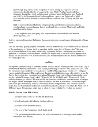 (a) Although they are two of the five pillars of Islam, fasting and Hajj have not been
      mentioned in this Hadith; this is because at the time Allah's Prophet (saas ) made this
      statement, those pillars which had been made obligatory upon the Muslims were Tawheed
      and belief in the Messengership of Muhammad (saas ), prayer and Zakah - all of which
      were made incumbent from the beginning of Islam, while the time of fasting and Hajj had
      not come.

      (b) It is mentioned in this Hadith the obligation to be careful of the supplication of those
      who have been wronged, because there is no obstacle between it and Allah (swt ), and Allah
      (swt ) has said in Qur'an:

      " Is not He [better than your gods] Who responds to the distressed one when he calls
      Him?" (Qur'an 27:62)

And it is mentioned in another Hadith that the answer to the one who calls upon Allah (swt ) is of three
types:

That it is answered quickly, (ii) that some of his sins will be blotted out in accordance with the measure
of the supplication, or (iii) that it will be stored up for him on the Day of Resurrection.4 We may
reconcile this Hadith with the above narration by saying that the latter concerns the one who is not
oppressed or distressed, while the former concerns the supplication of one who suffers oppression or
distress for it is answered even if after some time, and Allah (swt ) alleviates his distress and bestows
His Mercy upon him.

                                                ..ooOOoo..

It is reported on the authority of S'ad Ibn Sahl that he said: "Allah's Messenger (saas ) said on the Day of
(the Battle of) Khaibar: "Tomorrow I shall indeed give the flag to someone who loves Allah (swt ) and
His Messenger (saas ) and is loved by Allah (swt ) and His Messenger (saas ): Allah (swt ) will grant
victory under his leadership. The people spent the night absorbed in discussing who might be given the
flag. In the morning, they came eagerly to Allah's Messenger (saas ), each of them hoping to be given
the flag. Allah's Messenger (saas ) asked: "Where is `Ali Ibn Abi Talib (ra )?" They replied: "He is
suffering from an eye ailment." He was sent for and brought to the Prophet (saas ) who spat in his eyes
and prayed for him whereupon he was cured as if he had not been in pain before. Allah's Messenger
(saas ) then gave him the flag and said: "Advance with ease and gentleness until you arrive in their
midst, then call them to Islam and inform them of their duties to Allah (swt ) in Islam. By Allah (swt )!
If He may guide through you a single man to Islam, it would be better for you than red camels."

Benefits Derived From This Hadith

      1. Evidence of the virtue of `Ali Ibn Abi Talib (ra ).

      2. Confirmation of Allah's Divine Attribute of Love.

      3. Evidence of the Prophet's miracle.

      4. The love of the Companions for all that is good.

      5. The questioning of the Imam about the individual members of his congregation and his
      concern for their welfare.
 