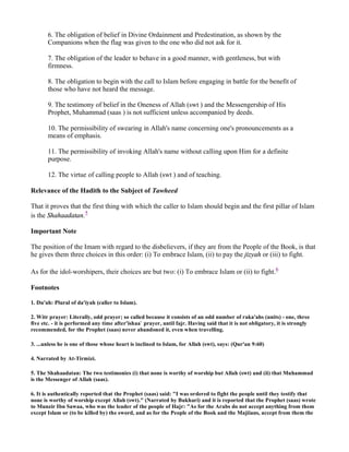 6. The obligation of belief in Divine Ordainment and Predestination, as shown by the
       Companions when the flag was given to the one who did not ask for it.

       7. The obligation of the leader to behave in a good manner, with gentleness, but with
       firmness.

       8. The obligation to begin with the call to Islam before engaging in battle for the benefit of
       those who have not heard the message.

       9. The testimony of belief in the Oneness of Allah (swt ) and the Messengership of His
       Prophet, Muhammad (saas ) is not sufficient unless accompanied by deeds.

       10. The permissibility of swearing in Allah's name concerning one's pronouncements as a
       means of emphasis.

       11. The permissibility of invoking Allah's name without calling upon Him for a definite
       purpose.

       12. The virtue of calling people to Allah (swt ) and of teaching.

Relevance of the Hadith to the Subject of Tawheed

That it proves that the first thing with which the caller to Islam should begin and the first pillar of Islam
is the Shahaadatan.5

Important Note

The position of the Imam with regard to the disbelievers, if they are from the People of the Book, is that
he gives them three choices in this order: (i) To embrace Islam, (ii) to pay the jizyah or (iii) to fight.

As for the idol-worshipers, their choices are but two: (i) To embrace Islam or (ii) to fight.6

Footnotes

1. Du'ah: Plural of da'iyah (caller to Islam).

2. Witr prayer: Literally, odd prayer; so called because it consists of an odd number of raka'ahs (units) - one, three
five etc. - it is performed any time after'ishaa` prayer, until fajr. Having said that it is not obligatory, it is strongly
recommended, for the Prophet (saas) never abandoned it, even when travelling.

3. ...unless he is one of those whose heart is inclined to Islam, for Allah (swt), says: (Qur'an 9:60)

4. Narrated by At-Tirmizi.

5. The Shahaadatan: The two testimonies (i) that none is worthy of worship but Allah (swt) and (ii) that Muhammad
is the Messenger of Allah (saas).

6. It is authentically reported that the Prophet (saas) said: "I was ordered to fight the people until they testify that
none is worthy of worship except Allah (swt)." (Narrated by Bukhari) and it is reported that the Prophet (saas) wrote
to Munzir Ibn Sawaa, who was the leader of the people of Hajr: "As for the Arabs do not accept anything from them
except Islam or (to be killed by) the sword, and as for the People of the Book and the Majiians, accept from them the
 