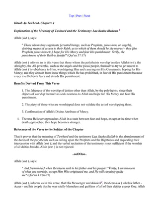 Top | Prev | Next

Kitaab At-Tawheed, Chapter: 4

Explanation of the Meaning of Tawheed and the Testimony: Laa ilaaha illallaah 1

Allah (swt ), says:

      " Those whom they supplicate [created beings, such as Prophets, pious men, or angels],
      desiring means of access to their Rabb, as to which of them should be the nearest - they [the
      Prophets pious men etc.] hope for His Mercy and fear His punishment: Verily, the
      punishment of their Rabb is fearful" (Qur'an 57:17)

Allah (swt ) informs us in this verse that those whom the polytheists worship besides Allah (swt ), the
Almighty, the All-powerful, such as the angels and the pious people, themselves try to get nearer to
Allah (swt ) by obedience to Him, worshipping Him and carrying out His Commands, hoping for His
Mercy; and they abstain from those things which He has prohibited, in fear of His punishment because
every true Believer fears and dreads His punishment.

Benefits Derived From This Verse

      1. The falseness of the worship of deities other than Allah, by the polytheists, since their
      objects of worship themselves seek nearness to Allah and hope for His Mercy and fear His
      punishment.

      2. The piety of those who are worshipped does not validate the act of worshipping them.

      3. Confirmation of Allah's Divine Attribute of Mercy.

  4. The true Believer approaches Allah in a state between fear and hope, except at the time when
     death approaches, then hope becomes stronger.

Relevance of the Verse to the Subject of the Chapter

That it proves that the meaning of Tawheed and the testimony Laa ilaaha illallah is the abandonment of
the deeds of the polytheists such as calling upon the Prophets and the Righteous and requesting their
intercession with Allah (swt ); and the verbal recitation of the testimony is not sufficient if the worship
of all deities besides Allah (swt ) is not rejected.

                                                ..ooOOoo..

Allah (swt ), says:

      " And [remember] when Ibraheem said to his father and his people: "Verily, I am innocent
      of what you worship, except Him Who originated me, and He will certainly guide
      me" (Qur'an 43:26-27)

Allah (swt ), informs us in this verse, that His Messenger and Khaleel2, Ibraheem (as ) told his father -
Aazar - and his people that he was totally blameless and guiltless of all of their deities except One: Allah
 