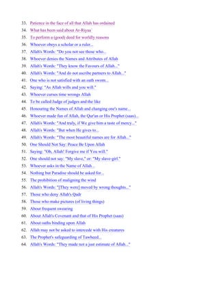 33. Patience in the face of all that Allah has ordained
34. What has been said about Ar-Riyaa`
35. To perform a (good) deed for worldly reasons
36. Whoever obeys a scholar or a ruler...
37. Allah's Words: "Do you not see those who...
38. Whoever denies the Names and Attributes of Allah
39. Allah's Words: "They know the Favours of Allah..."
40. Allah's Words: "And do not ascribe partners to Allah..."
41. One who is not satisfied with an oath sworn...
42. Saying: "As Allah wills and you will."
43. Whoever curses time wrongs Allah
44. To be called Judge of judges and the like
45. Honouring the Names of Allah and changing one's name...
46. Whoever made fun of Allah, the Qur'an or His Prophet (saas)...
47. Allah's Words: "And truly, if We give him a taste of mercy..."
48. Allah's Words: "But when He gives to...
49. Allah's Words: "The most beautiful names are for Allah..."
50. One Should Not Say: Peace Be Upon Allah
51. Saying: "Oh, Allah! Forgive me if You will."
52. One should not say: "My slave," or: "My slave-girl."
53. Whoever asks in the Name of Allah...
54. Nothing but Paradise should be asked for...
55. The prohibition of maligning the wind
56. Allah's Words: "[They were] moved by wrong thoughts..."
57. Those who deny Allah's Qadr
58. Those who make pictures (of living things)
59. About frequent swearing
60. About Allah's Covenant and that of His Prophet (saas)
61. About oaths binding upon Allah
62. Allah may not be asked to intercede with His creatures
63. The Prophet's safeguarding of Tawheed...
64. Allah's Words: "They made not a just estimate of Allah..."
 