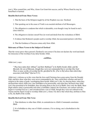 (swt ), Who created him, and Who, Alone Can Grant him success, and by Whose Hand he may be
benefitted or harmed.

Benefits Derived From These Verses

      1. That the basis of the Religion taught by all the Prophets was one: Tawheed.

      2. That speaking out in the cause of Truth is an essential attribute of all Messengers.

      3. The obligation to condemn that which is detestable, even though it may be found in one's
      close relatives.

      4. The obligation to declare oneself free (in word and deed) from the wickedness of Shirk.

      5. Evidence that Ibraheem's people used to worship Allah, but associated partners with Him.

      6. That the Guidance of Success comes only from Allah.

Relevance of These Verses to the Subject of Tawheed

That the verses prove that a person's Tawheed is not correct if he does not declare (by word and deed)
his innocence of the worship of any deity besides Allah.

                                                ..ooOOoo..

Allah (swt ), says:

      " They have taken their Ahbaar3 and their Ruhbaan4 to be Rabbs beside Allah, and the
      Messiah, the son of Maryam, though they were not commanded but to worship One God:
      There is none worthy of worship but He, glorified be He: [Far is He] above that which they
      associate [with Him]" (Qur'an 9:31)

Allah (swt ), informs us in this verse that the Jews and Christians have gone astray from the Straight
Path, and have done what they were never commanded to do: They raised their scholars and men of
religion to the status of gods, worshipping them beside Allah (swt ); this, by obeying them, when they
declared that which Allah (swt ) has forbidden to be permissible, and when they declared what Allah
(swt ) has permitted to be forbidden, thus elevating them to the level of Rabb, since only the Rabb, Most
High ordains what is permissible and what is forbidden. Indeed, the Christians, not content with this,
began to worship Eisa (as ), and considered him a son of Allah, though they were not ordered in the
Tauraa and the Injeel except to worship Allah (swt ), Alone: Far above that which they attribute to Him
is He, the Rabb of the worlds.

Benefits Derived From This Verse

      1. That obedience to other than Allah, in contradiction to Allah's Commands constitutes
      Shirk.

      2. It is forbidden to obey one of Allah's creatures, if in so doing, one is disobedient to the
      Creator.
 