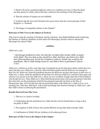 3. Deeds will not be considered righteous unless two conditions are met: (i) That the deeds
      are done purely for Allah, and (ii) that they conform to the teachings of the Messengers.

      4. That the scholars of religion are not infallible.

      5. Evidence that the Jews and Christians have gone astray from the correct precepts of their
      Religion: i.e. Tawheed.

      6. The danger of misguided scholars to the Ummah.5

Relevance of This Verse to the Subject of Tawheed

That it proves that the meaning of Tawheed, and the testimony: Laa ilaaha illallaah entail confirming
the Oneness of Allah by obedience to Him and to His Messenger, because whoever obeyed the
Messenger has obeyed Allah.

                                                 ..ooOOoo..

Allah (swt ), says:

      " And amongst mankind are those who take [for worship] others besides Allah, as equals
      [with Allah]: They love them as they should love Allah. And those who believe love Allah
      more [than anything else]. If only the wrongdoers could see, behold, they would see the
      punishment: That to Allah belongs all power, and Allah is Stern in punishment" (Qur'an
      2:165)

Allah (swt ), informs us in this verse that some of mankind set up for themselves deities which they love
more than they love Allah (swt ), then He, Most Glorified explains that the Believers are stronger in
their love for Allah (swt ) than the polytheists because the Believers are pure and sincere in their love of
Allah (swt ), Alone, while the polytheists divide their love between Allah (swt ) and their false gods; and
whoever was sincere in loving Allah (swt ), Alone, his love would be stronger than that of the polytheist
who divides his love. Then Allah (swt ), Most Glorified promises those who associate partners with Him
that when they see the punishment which He has prepared especially for them on the Day of
Resurrection, they will wish that they had not associated others with Allah (swt ), either in love, or in
anything else. Then they shall know, with certain knowledge that all power belongs to Allah (swt ), and
that Allah is Stern in enforcing His punishment.

Benefits Derived From This Verse

      1. That love is a kind of worship.

      2. Confirmation that the polytheists love Allah, but this will not benefit them so long as they
      are guilty of Shirk.

      3. The negation of faith of those who commit Shirk by loving other deities besides Allah.

      4. Confirmation of Allah's Divine Attribute of all-embracing Power.

Relevance of This Verse to the Subject of the Chapter
 