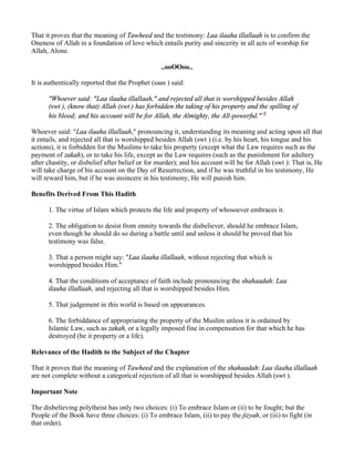That it proves that the meaning of Tawheed and the testimony: Laa ilaaha illallaah is to confirm the
Oneness of Allah in a foundation of love which entails purity and sincerity in all acts of worship for
Allah, Alone.

                                                 ..ooOOoo..

It is authentically reported that the Prophet (saas ) said:

      "Whoever said: "Laa ilaaha illallaah," and rejected all that is worshipped besides Allah
      (swt ), (know that) Allah (swt ) has forbidden the taking of his property and the spilling of
      his blood; and his account will be for Allah, the Almighty, the All-powerful." 6

Whoever said: "Laa ilaaha illallaah," pronouncing it, understanding its meaning and acting upon all that
it entails, and rejected all that is worshipped besides Allah (swt ) (i.e. by his heart, his tongue and his
actions), it is forbidden for the Muslims to take his property (except what the Law requires such as the
payment of zakah), or to take his life, except as the Law requires (such as the punishment for adultery
after chastity, or disbelief after belief or for murder); and his account will be for Allah (swt ): That is, He
will take charge of his account on the Day of Resurrection, and if he was truthful in his testimony, He
will reward him, but if he was insincere in his testimony, He will punish him.

Benefits Derived From This Hadith

      1. The virtue of Islam which protects the life and property of whosoever embraces it.

      2. The obligation to desist from enmity towards the disbeliever, should he embrace Islam,
      even though he should do so during a battle until and unless it should be proved that his
      testimony was false.

      3. That a person might say: "Laa ilaaha illallaah, without rejecting that which is
      worshipped besides Him."

      4. That the conditions of acceptance of faith include pronouncing the shahaadah: Laa
      ilaaha illallaah, and rejecting all that is worshipped besides Him.

      5. That judgement in this world is based on appearances.

      6. The forbiddance of appropriating the property of the Muslim unless it is ordained by
      Islamic Law, such as zakah, or a legally imposed fine in compensation for that which he has
      destroyed (be it property or a life).

Relevance of the Hadith to the Subject of the Chapter

That it proves that the meaning of Tawheed and the explanation of the shahaadah: Laa ilaaha illallaah
are not complete without a categorical rejection of all that is worshipped besides Allah (swt ).

Important Note

The disbelieving polytheist has only two choices: (i) To embrace Islam or (ii) to be fought; but the
People of the Book have three choices: (i) To embrace Islam, (ii) to pay the jizyah, or (iii) to fight (in
that order).
 