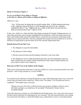 Top | Prev | Next

Kitaab At-Tawheed, Chapter: 5

It is an Act of Shirk to Wear Rings or Threads
or the Like as a Means of Prevention or Lifting of Afflictions

Allah (swt ), says:

      " Say: "Tell me then, the things that you invoke besides Allah - if Allah intended some harm
      to me, could they remove His harm, or if He intended some mercy for me, could they
      withhold His Mercy?" Say: "Sufficient for me is Allah; in Him those who trust [the true
      Believers] must put their trust."" (Qur'an 39:38)

In this verse, Allah (swt ), Most Glorified, Most High commands His Prophet, Muhammad (saas ) to
reject those powerless, graven images worshipped by the polytheists, which can neither remove any
harm which might befall a person by Allah's Decree, nor prevent any sustenance or blessings which
might come to a person from Him. Then He commands him to place his trust in Allah (swt ), for He is
Sufficient to bring benefit or prevent harm for all who sincerely depend upon Him.

Benefits Derived From This Verse

      1. The obligation to reject the abominable.

      2. The falseness of idol-worship.

      3. That the removal of harm and the bringing of benefits is only from Allah.

      4. The obligation to trust in Allah and depend upon Him, free from dependence upon any
      other, and this does not conflict with the requirement to take whatever legal measures one
      can in order to achieve one's objectives.

Relevance of This Verse to the Subject of the Chapter

That it proves that protection from harm is only from Allah (swt ), and so entrusting oneself to any other
protector - such as rings, threads etc. is an act of Shirk.

                                               ..ooOOoo..

It is reported on the authority of Umran Ibn Husain (ra ), that Allah's Messenger (saas ) saw a man with
a brass ring in his hand, and he asked him: "What is this?" He replied: "It is for protection from al-
waahinah."1 The Prophet (saas ) answered:

      "Remove it at once, for verily, it will not increase you except in weakness, and were you to
      die whilst wearing it, you would never be successful." (Narrated by Ahmad, with an
      acceptable Sanad)

Umran Ibn Husain (ra ) informs us in this Hadith that the Prophet (saas ) saw a man with a brass ring in
his hand, and he asked him for what purpose he was wearing it. The man answered that he was wearing
it to protect him from illness, at which the Prophet (saas ) ordered him to remove it and informed him
 