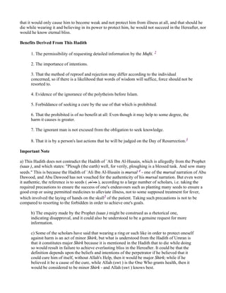that it would only cause him to become weak and not protect him from illness at all, and that should he
die while wearing it and believing in its power to protect him, he would not succeed in the Hereafter, nor
would he know eternal bliss.

Benefits Derived From This Hadith

      1. The permissibility of requesting detailed information by the Mufti. 2

      2. The importance of intentions.

      3. That the method of reproof and rejection may differ according to the individual
      concerned, so if there is a likelihood that words of wisdom will suffice, force should not be
      resorted to.

      4. Evidence of the ignorance of the polytheists before Islam.

      5. Forbiddance of seeking a cure by the use of that which is prohibited.

      6. That the prohibited is of no benefit at all: Even though it may help to some degree, the
      harm it causes is greater.

      7. The ignorant man is not excused from the obligation to seek knowledge.

      8. That it is by a person's last actions that he will be judged on the Day of Resurrection.3

Important Note

a) This Hadith does not contradict the Hadith of `Ali Ibn Al-Husain, which is allegedly from the Prophet
(saas ), and which states: "Plough (the earth) well, for verily, ploughing is a blessed task. And sow many
seeds." This is because the Hadith of `Ali Ibn Al-Husain is mursal 4 - one of the mursal narration of Abu
Dawood, and Abu Dawood has not vouched for the authenticity of his mursal narration. But even were
it authentic, the reference is to seeds ( ‫ ,) ﺟﻤﺎﺟﻢ‬according to a large number of scholars, i.e. taking the
required precautions to ensure the success of one's endeavours such as planting many seeds to ensure a
good crop or using permitted medicines to alleviate illness, not to some supposed treatment for fever,
which involved the laying of hands on the skull5 of the patient. Taking such precautions is not to be
compared to resorting to the forbidden in order to achieve one's goals.

      b) The enquiry made by the Prophet (saas ) might be construed as a rhetorical one,
      indicating disapproval, and it could also be understood to be a genuine request for more
      information.

      c) Some of the scholars have said that wearing a ring or such like in order to protect oneself
      against harm is an act of minor Shirk, but what is understood from the Hadith of Umran is
      that it constitutes major Shirk because it is mentioned in the Hadith that to die while doing
      so would result in failure to achieve everlasting bliss in the Hereafter. It could be that the
      definition depends upon the beliefs and intentions of the perpetrator if he believed that it
      could cure him of itself, without Allah's Help, then it would be major Shirk; while if he
      believed it be a cause of the cure, while Allah (swt ) is the One Who grants health, then it
      would be considered to be minor Shirk - and Allah (swt ) knows best.
 