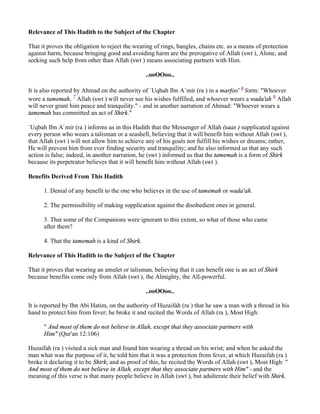 Relevance of This Hadith to the Subject of the Chapter

That it proves the obligation to reject the wearing of rings, bangles, chains etc. as a means of protection
against harm, because bringing good and avoiding harm are the prerogative of Allah (swt ), Alone, and
seeking such help from other than Allah (swt ) means associating partners with Him.

                                                ..ooOOoo..

It is also reported by Ahmad on the authority of `Uqbah Ibn A`mir (ra ) in a marfoo' 6 form: "Whoever
wore a tamemah, 7 Allah (swt ) will never see his wishes fulfilled, and whoever wears a wada'ah 8 Allah
will never grant him peace and tranquility." - and in another narration of Ahmad: "Whoever wears a
tamemah has committed an act of Shirk."

`Uqbah Ibn A`mir (ra ) informs us in this Hadith that the Messenger of Allah (saas ) supplicated against
every person who wears a talisman or a seashell, believing that it will benefit him without Allah (swt ),
that Allah (swt ) will not allow him to achieve any of his goals nor fulfill his wishes or dreams; rather,
He will prevent him from ever finding security and tranquility; and he also informed us that any such
action is false; indeed, in another narration, he (swt ) informed us that the tamemah is a form of Shirk
because its perpetrator believes that it will benefit him without Allah (swt ).

Benefits Derived From This Hadith

      1. Denial of any benefit to the one who believes in the use of tamemah or wada'ah.

      2. The permissibility of making supplication against the disobedient ones in general.

      3. That some of the Companions were ignorant to this extent, so what of those who came
      after them?

      4. That the tamemah is a kind of Shirk.

Relevance of This Hadith to the Subject of the Chapter

That it proves that wearing an amulet or talisman, believing that it can benefit one is an act of Shirk
because benefits come only from Allah (swt ), the Almighty, the All-powerful.

                                                ..ooOOoo..

It is reported by Ibn Abi Hatim, on the authority of Huzaifah (ra ) that he saw a man with a thread in his
hand to protect him from fever; he broke it and recited the Words of Allah (ra ), Most High:

      " And most of them do not believe in Allah, except that they associate partners with
      Him" (Qur'an 12:106)

Huzaifah (ra ) visited a sick man and found him wearing a thread on his wrist; and when he asked the
man what was the purpose of it, he told him that it was a protection from fever, at which Huzaifah (ra )
broke it declaring it to be Shirk; and as proof of this, he recited the Words of Allah (swt ), Most High: "
And most of them do not believe in Allah, except that they associate partners with Him" - and the
meaning of this verse is that many people believe in Allah (swt ), but adulterate their belief with Shirk.
 