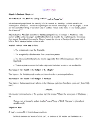 Top | Prev | Next

Kitaab At-Tawheed, Chapter: 6

What Has Been Said About the Use of Ar-Ruqi 1 and At-Tamaa`im 2

It is authentically reported on the authority of Abu Basheer Al- Ansari (ra ) that he was with the
Messenger of Allah (saas ) on one of his journeys when he sent a messenger to tell the people: "Let not
any necklace of bowstring, or any other kind of necklace remain on the necks of your camels, except
that it is cut off."3

Abu Basheer Al-Ansari (ra ) informs us that he accompanied the Messenger of Allah (saas ) on a
journey and he sent a messenger - Zaid Ibn Harithah (ra ) - to order the people to cut the bowstrings
from around the necks of their camels; this was because the people in the days of ignorance used to
believe that it was a protection against al-'ain.

Benefits Derived From This Hadith

      1. The obligation to reject the detestable.

      2. The acceptability of information from one reliable person.

      3. The falseness of the belief in the benefit supposedly derived from necklaces, whatever
      their kind.

      4. That the representative of the leader may act on his behalf in matters entrusted to him.

Relevance of This Hadith to the Subject of the Chapter

That it proves the forbiddance of wearing necklaces in order to protect against harm.

Relevance of This Hadith to the Subject of Tawheed

That it proves that such actions are a form of Shirk because protection from harm comes only from Allah
(swt ).

                                                ..ooOOoo..

It is reported on the authority of Ibn Mas'ood (ra ) that he said: "I heard the Messenger of Allah (saas )
say

      That ar-ruqi, at-tamaa`im and at- tiwalah 4 are all forms of Shirk. (Narrated by Ahmad and
      Abu Dawood)

Important Note

Ar-ruqi is permissible if it meets three conditions:

      i) That it contains the Words of Allah (swt ) or mention of His Names and Attributes, or a
 